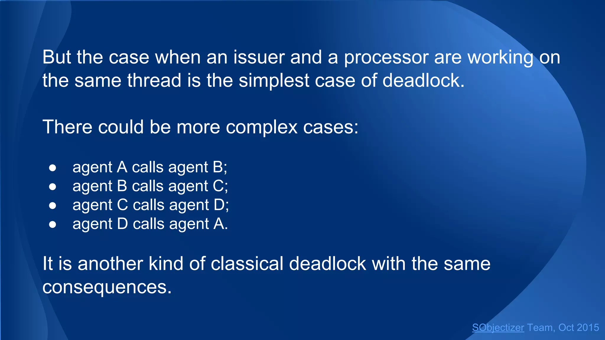 But the case when an issuer and a processor are working on
the same thread is the simplest case of deadlock.
There could be more complex cases:
● agent A calls agent B;
● agent B calls agent C;
● agent C calls agent D;
● agent D calls agent A.
It is another kind of classical deadlock with the same
consequences.
SObjectizer Team, Jan 2016
 
