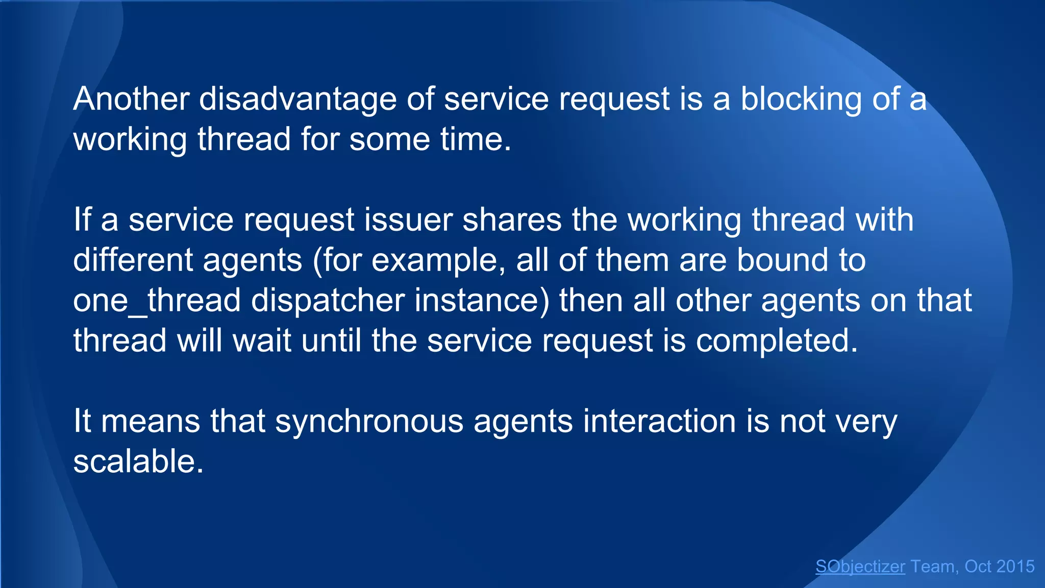 Another disadvantage of service request is a blocking of a
working thread for some time.
If a service request issuer shares the working thread with
different agents (for example, all of them are bound to
one_thread dispatcher instance) then all other agents on that
thread will wait until the service request is completed.
It means that synchronous agents interaction is not very
scalable.
SObjectizer Team, Jan 2016
 