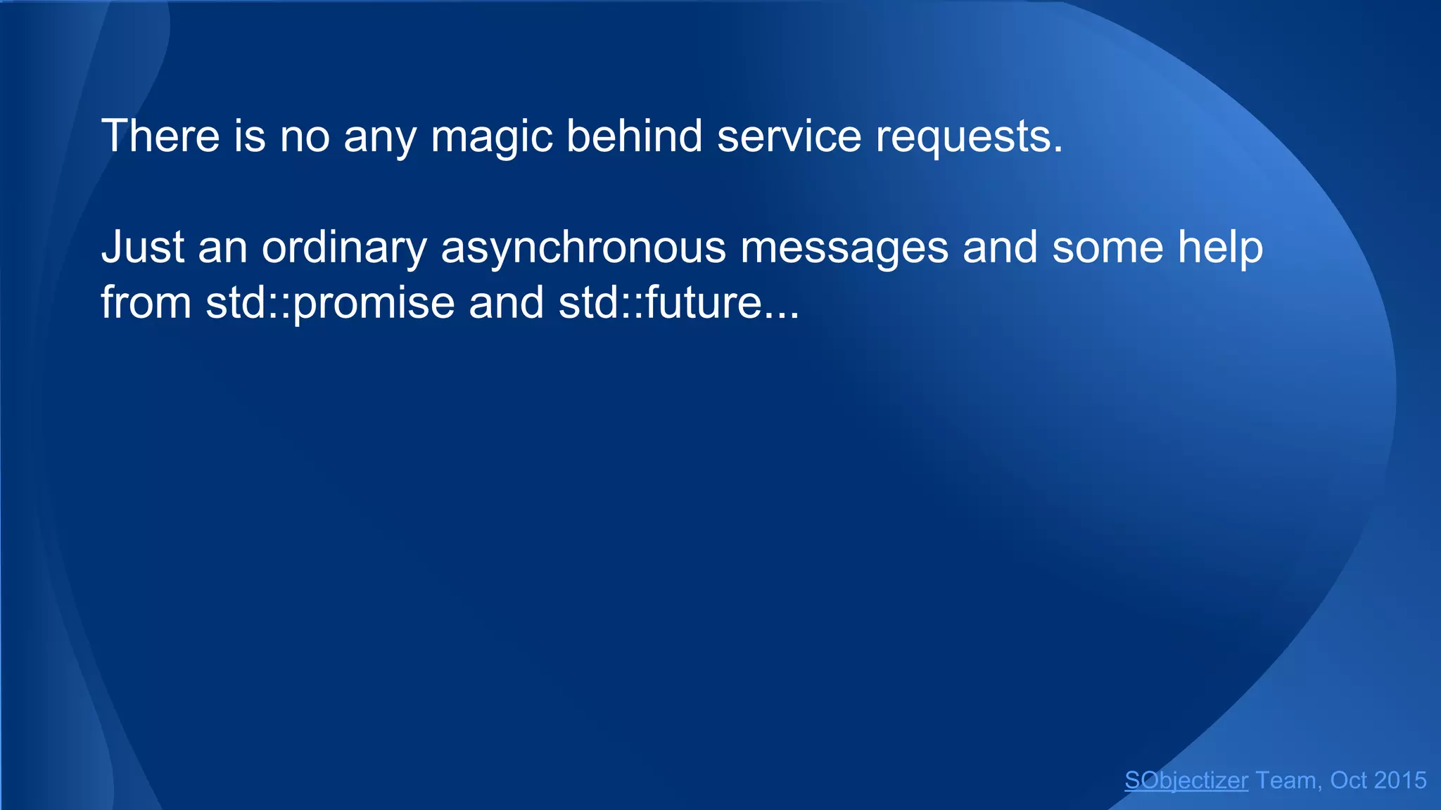 There is no any magic behind service requests.
Just an ordinary asynchronous messages and some help
from std::promise and std::future...
SObjectizer Team, Jan 2016
 