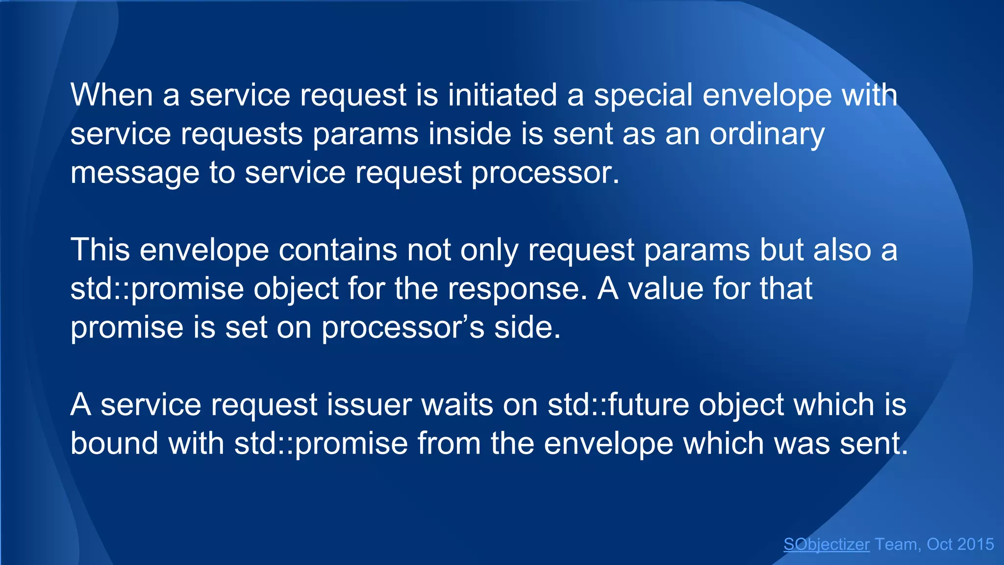 When a service request is initiated a special envelope with
service requests params inside is sent as an ordinary
message to service request processor.
This envelope contains not only request params but also a
std::promise object for the response. A value for that
promise is set on processor’s side.
A service request issuer waits on std::future object which is
bound with std::promise from the envelope which was sent.
SObjectizer Team, Jan 2016
 
