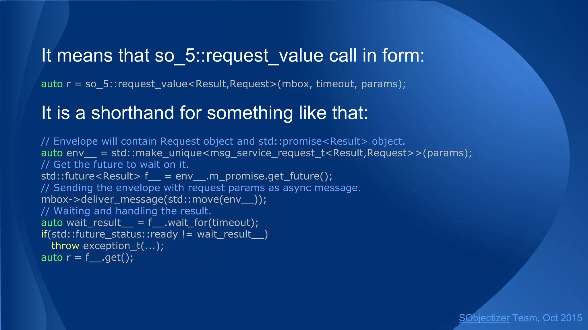 It means that so_5::request_value call in form:
auto r = so_5::request_value<Result,Request>(mbox, timeout, params);
It is a shorthand for something like that:
// Envelope will contain Request object and std::promise<Result> object.
auto env__ = std::make_unique<msg_service_request_t<Result,Request>>(params);
// Get the future to wait on it.
std::future<Result> f__ = env__.m_promise.get_future();
// Sending the envelope with request params as async message.
mbox->deliver_message(std::move(env__));
// Waiting and handling the result.
auto wait_result__ = f__.wait_for(timeout);
if(std::future_status::ready != wait_result__)
throw exception_t(...);
auto r = f__.get();
SObjectizer Team, Jan 2016
 