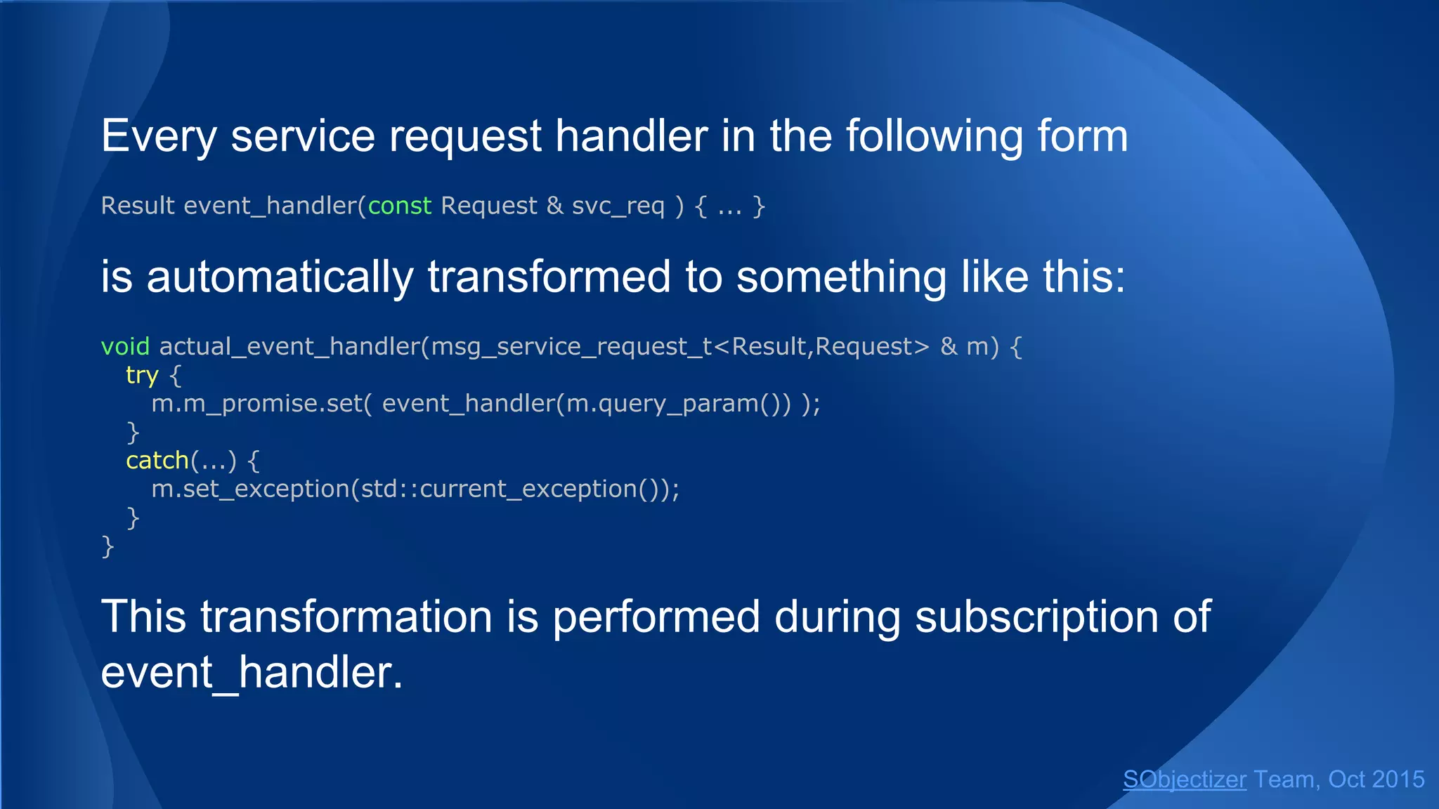 Every service request handler in the following form
Result event_handler(const Request & svc_req ) { ... }
is automatically transformed to something like this:
void actual_event_handler(msg_service_request_t<Result,Request> & m) {
try {
m.m_promise.set( event_handler(m.query_param()) );
}
catch(...) {
m.set_exception(std::current_exception());
}
}
This transformation is performed during subscription of
event_handler.
SObjectizer Team, Jan 2016
 