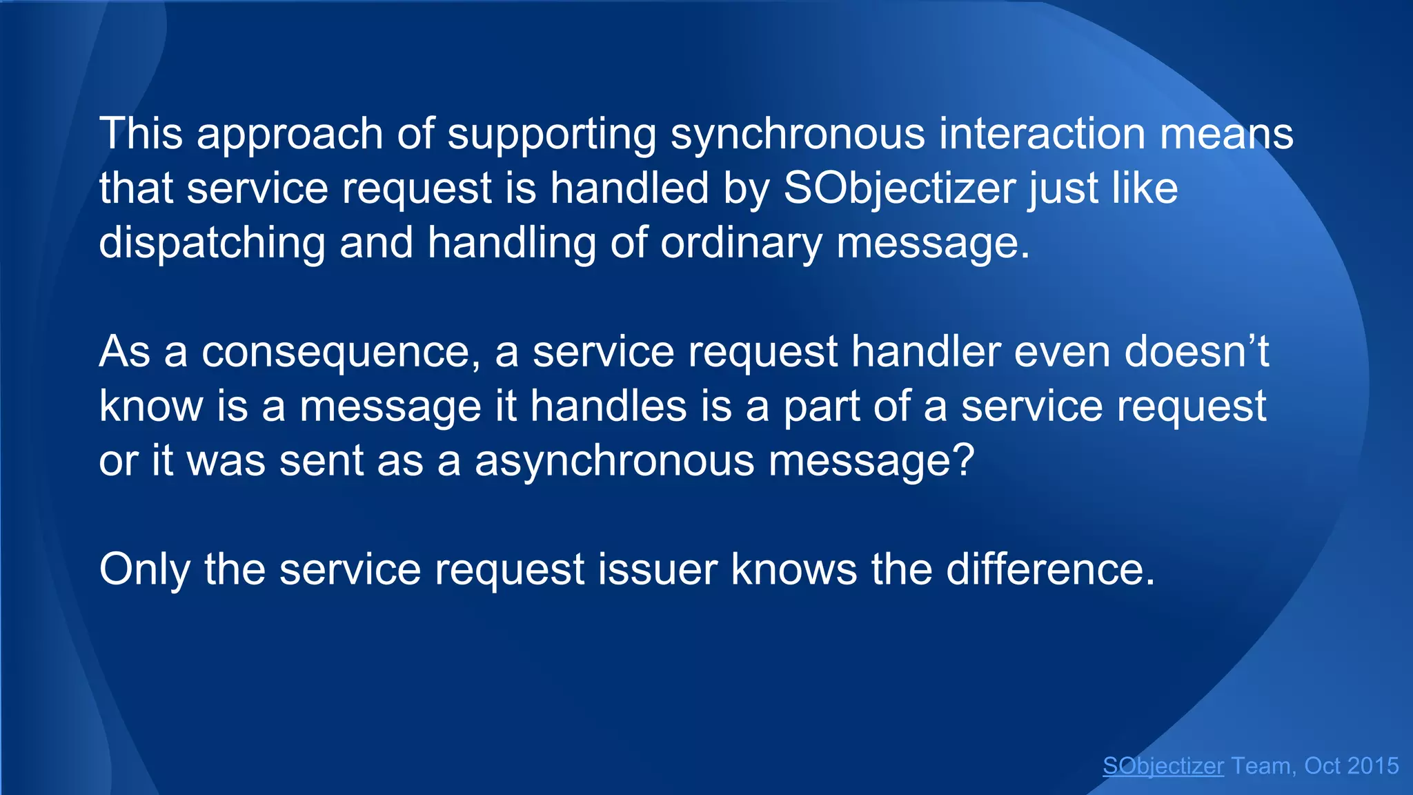 This approach of supporting synchronous interaction means
that service request is handled by SObjectizer just like
dispatching and handling of ordinary message.
As a consequence, a service request handler even doesn’t
know is a message it handles is a part of a service request
or it was sent as a asynchronous message?
Only the service request issuer knows the difference.
SObjectizer Team, Jan 2016
 