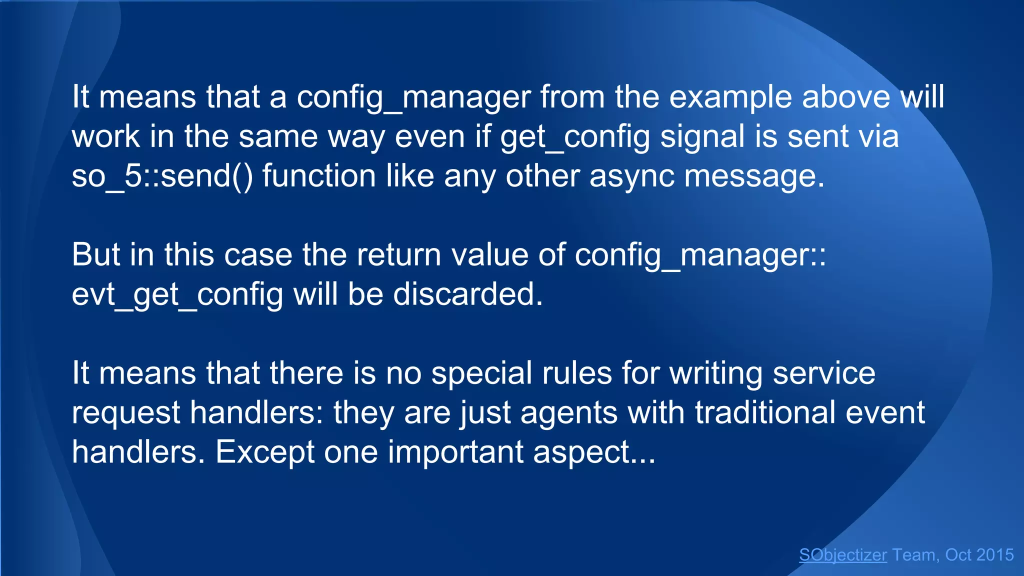 It means that a config_manager from the example above will
work in the same way even if get_config signal is sent via
so_5::send() function like any other async message.
But in this case the return value of config_manager::
evt_get_config will be discarded.
It means that there is no special rules for writing service
request handlers: they are just agents with traditional event
handlers. Except one important aspect...
SObjectizer Team, Jan 2016
 