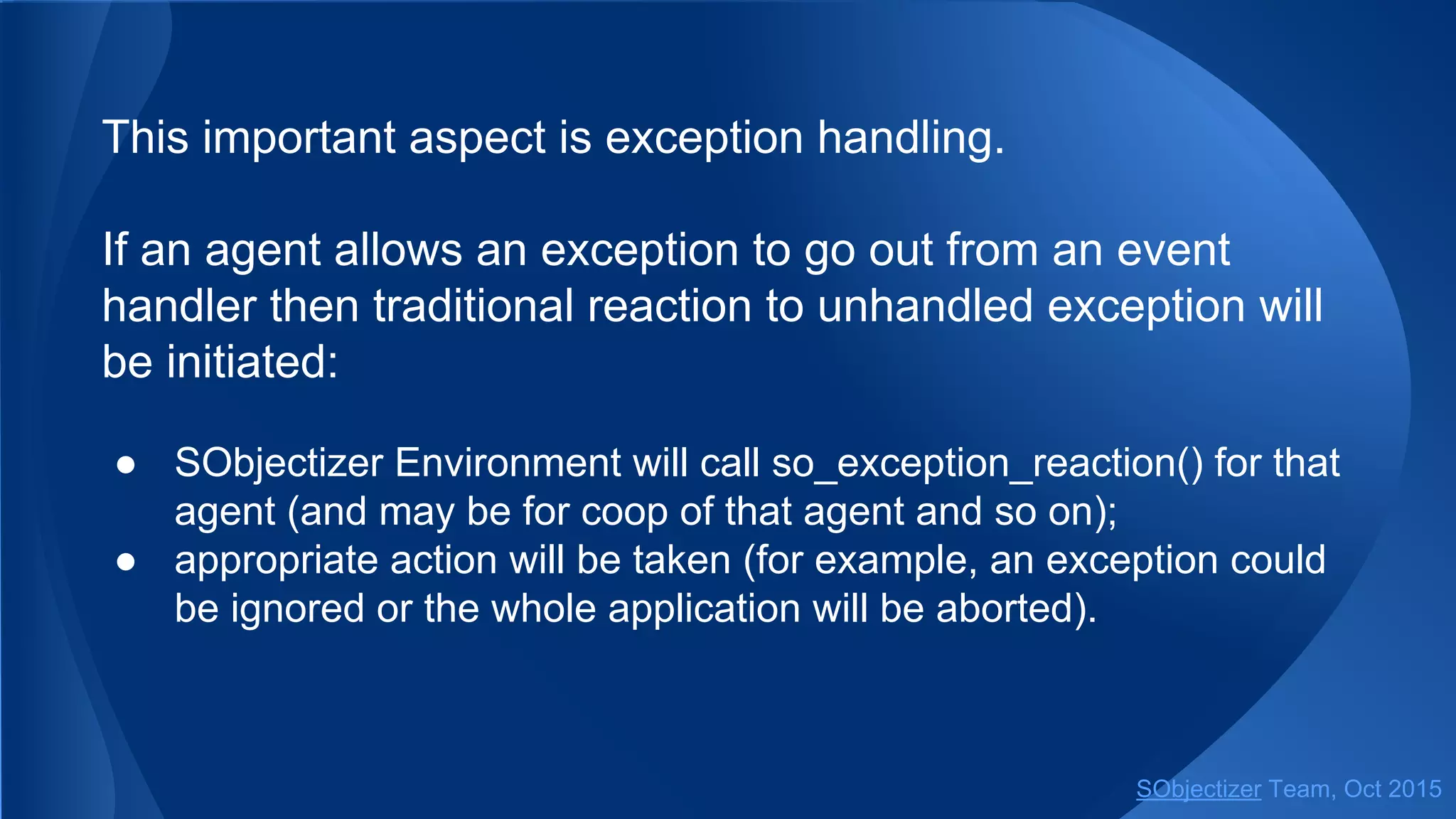 This important aspect is exception handling.
If an agent allows an exception to go out from an event
handler then traditional reaction to unhandled exception will
be initiated:
● SObjectizer Environment will call so_exception_reaction() for that
agent (and may be for coop of that agent and so on);
● appropriate action will be taken (for example, an exception could
be ignored or the whole application will be aborted).
SObjectizer Team, Jan 2016
 