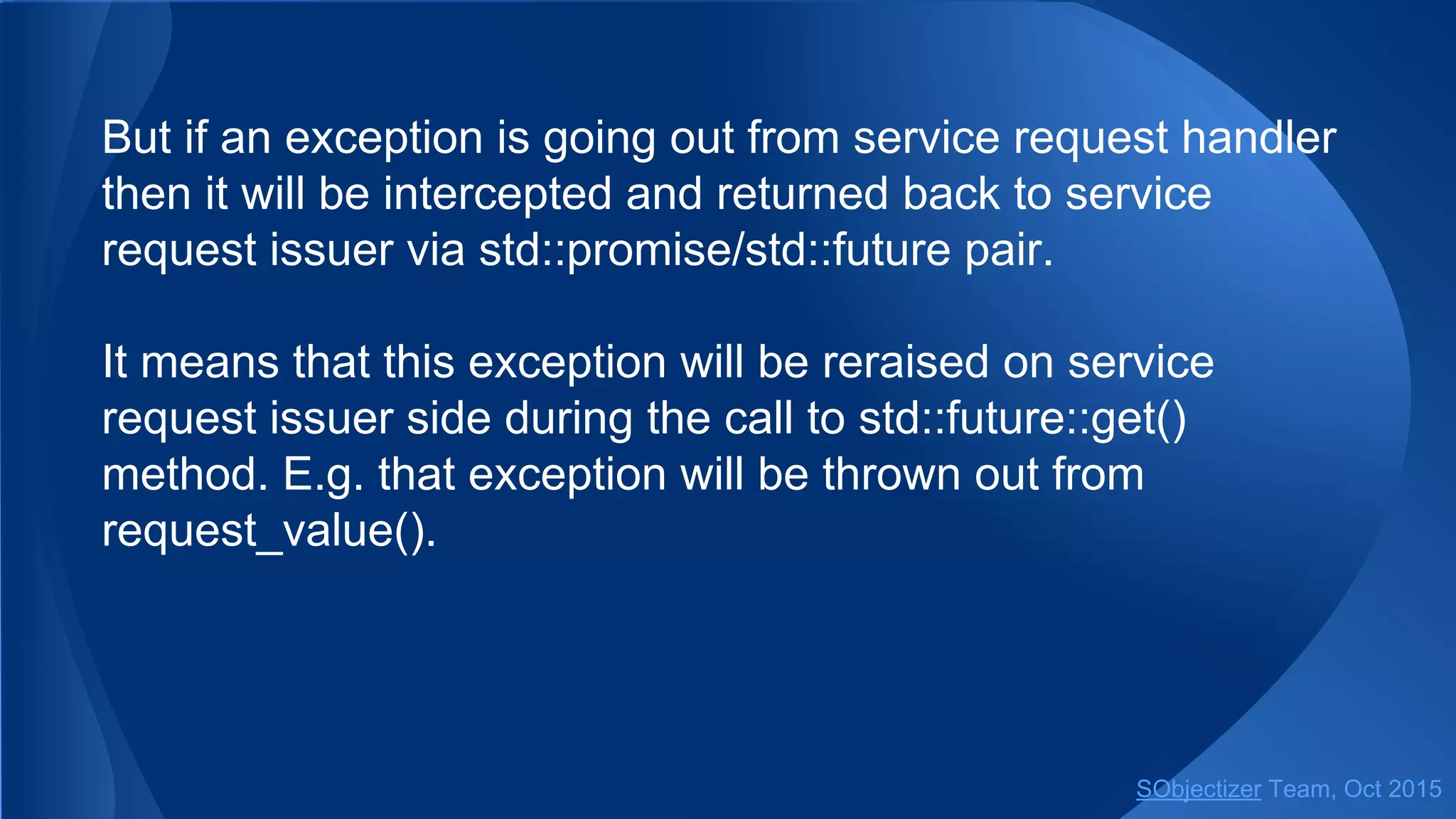 But if an exception is going out from service request handler
then it will be intercepted and returned back to service
request issuer via std::promise/std::future pair.
It means that this exception will be reraised on service
request issuer side during the call to std::future::get()
method. E.g. that exception will be thrown out from
request_value().
SObjectizer Team, Jan 2016
 