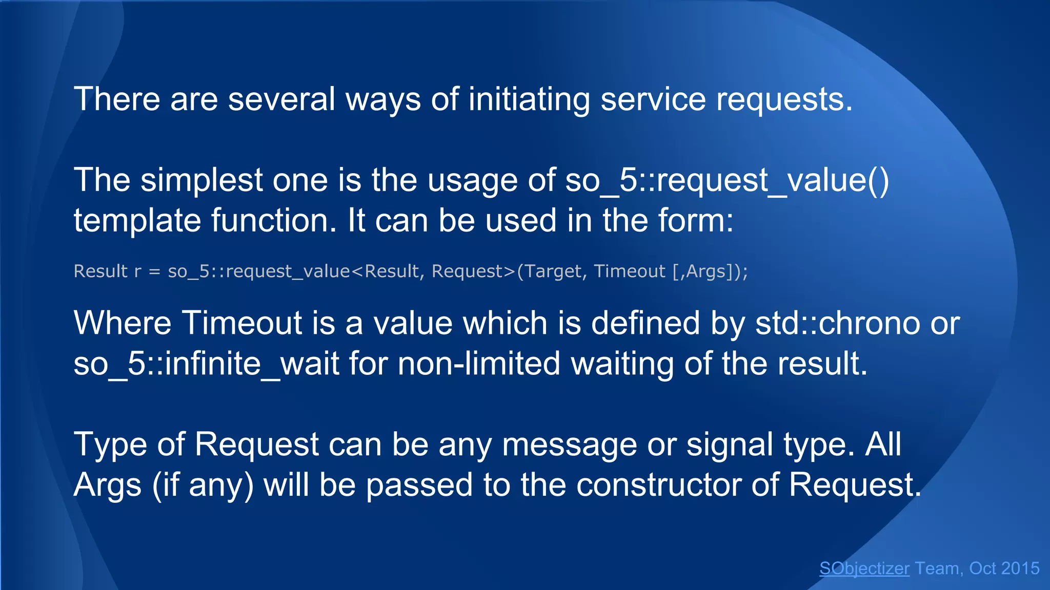 There are several ways of initiating service requests.
The simplest one is the usage of so_5::request_value()
template function. It can be used in the form:
Result r = so_5::request_value<Result, Request>(Target, Timeout [,Args]);
Where Timeout is a value which is defined by std::chrono or
so_5::infinite_wait for non-limited waiting of the result.
Type of Request can be any message or signal type. All
Args (if any) will be passed to the constructor of Request.
SObjectizer Team, Jan 2016
 