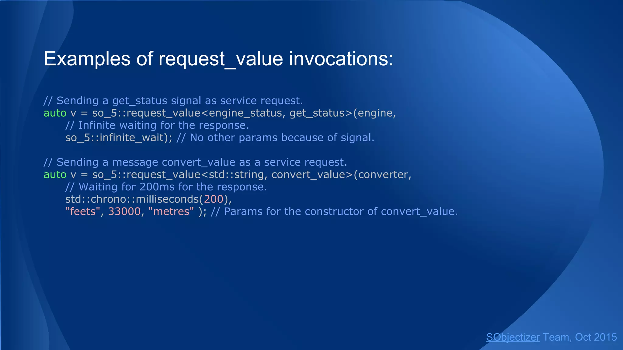 Examples of request_value invocations:
// Sending a get_status signal as service request.
auto v = so_5::request_value<engine_status, get_status>(engine,
// Infinite waiting for the response.
so_5::infinite_wait); // No other params because of signal.
// Sending a message convert_value as a service request.
auto v = so_5::request_value<std::string, convert_value>(converter,
// Waiting for 200ms for the response.
std::chrono::milliseconds(200),
"feets", 33000, "metres" ); // Params for the constructor of convert_value.
SObjectizer Team, Jan 2016
 