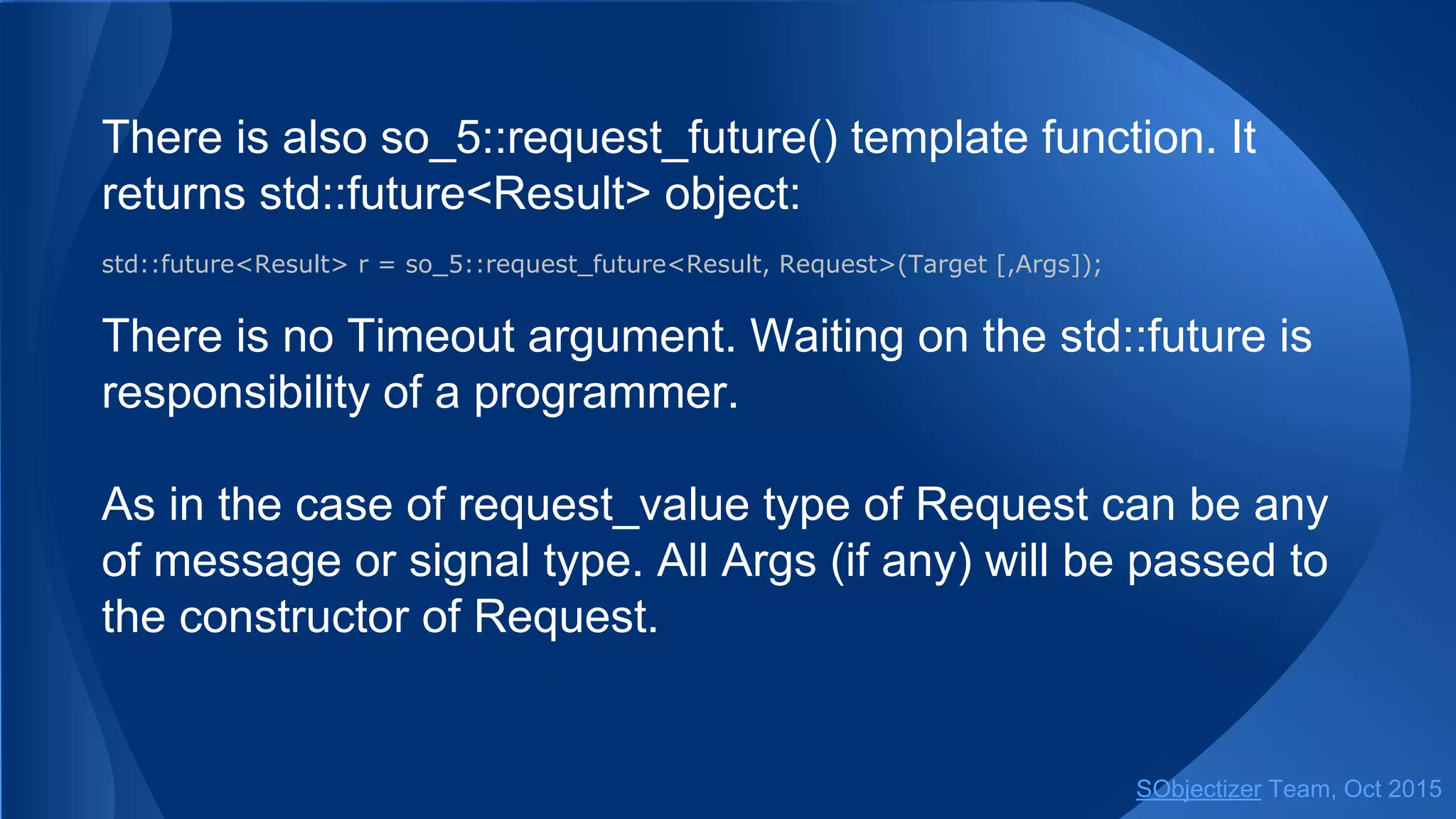 There is also so_5::request_future() template function. It
returns std::future<Result> object:
std::future<Result> r = so_5::request_future<Result, Request>(Target [,Args]);
There is no Timeout argument. Waiting on the std::future is
responsibility of a programmer.
As in the case of request_value type of Request can be any
of message or signal type. All Args (if any) will be passed to
the constructor of Request.
SObjectizer Team, Jan 2016
 