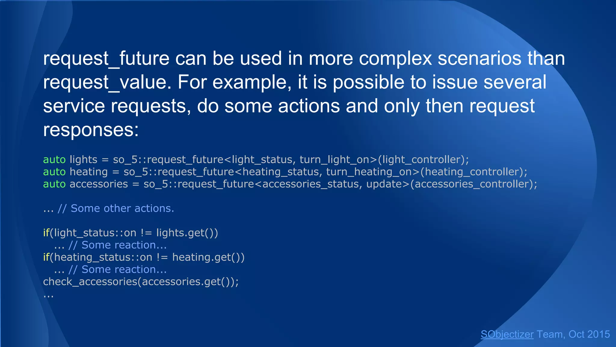 request_future can be used in more complex scenarios than
request_value. For example, it is possible to issue several
service requests, do some actions and only then request
responses:
auto lights = so_5::request_future<light_status, turn_light_on>(light_controller);
auto heating = so_5::request_future<heating_status, turn_heating_on>(heating_controller);
auto accessories = so_5::request_future<accessories_status, update>(accessories_controller);
... // Some other actions.
if(light_status::on != lights.get())
... // Some reaction...
if(heating_status::on != heating.get())
... // Some reaction...
check_accessories(accessories.get());
...
SObjectizer Team, Jan 2016
 