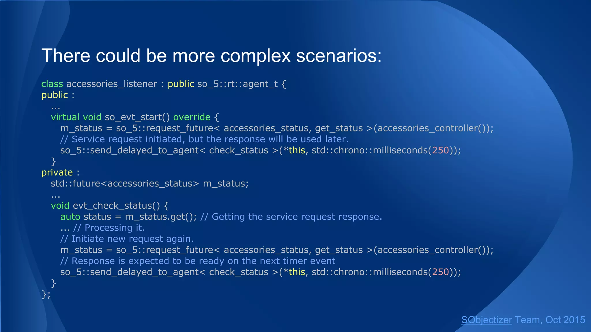 There could be more complex scenarios:
class accessories_listener : public so_5::agent_t {
public :
...
virtual void so_evt_start() override {
m_status = so_5::request_future< accessories_status, get_status >(accessories_controller());
// Service request initiated, but the response will be used later.
so_5::send_delayed< check_status >(*this, std::chrono::milliseconds(250));
}
private :
std::future<accessories_status> m_status;
...
void evt_check_status() {
auto status = m_status.get(); // Getting the service request response.
... // Processing it.
// Initiate new request again.
m_status = so_5::request_future< accessories_status, get_status >(accessories_controller());
// Response is expected to be ready on the next timer event
so_5::send_delayed< check_status >(*this, std::chrono::milliseconds(250));
}
};
SObjectizer Team, Jan 2016
 