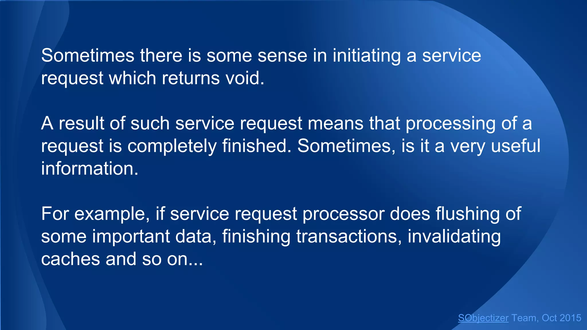 Sometimes there is some sense in initiating a service
request which returns void.
A result of such service request means that processing of a
request is completely finished. Sometimes, is it a very useful
information.
For example, if service request processor does flushing of
some important data, finishing transactions, invalidating
caches and so on...
SObjectizer Team, Jan 2016
 