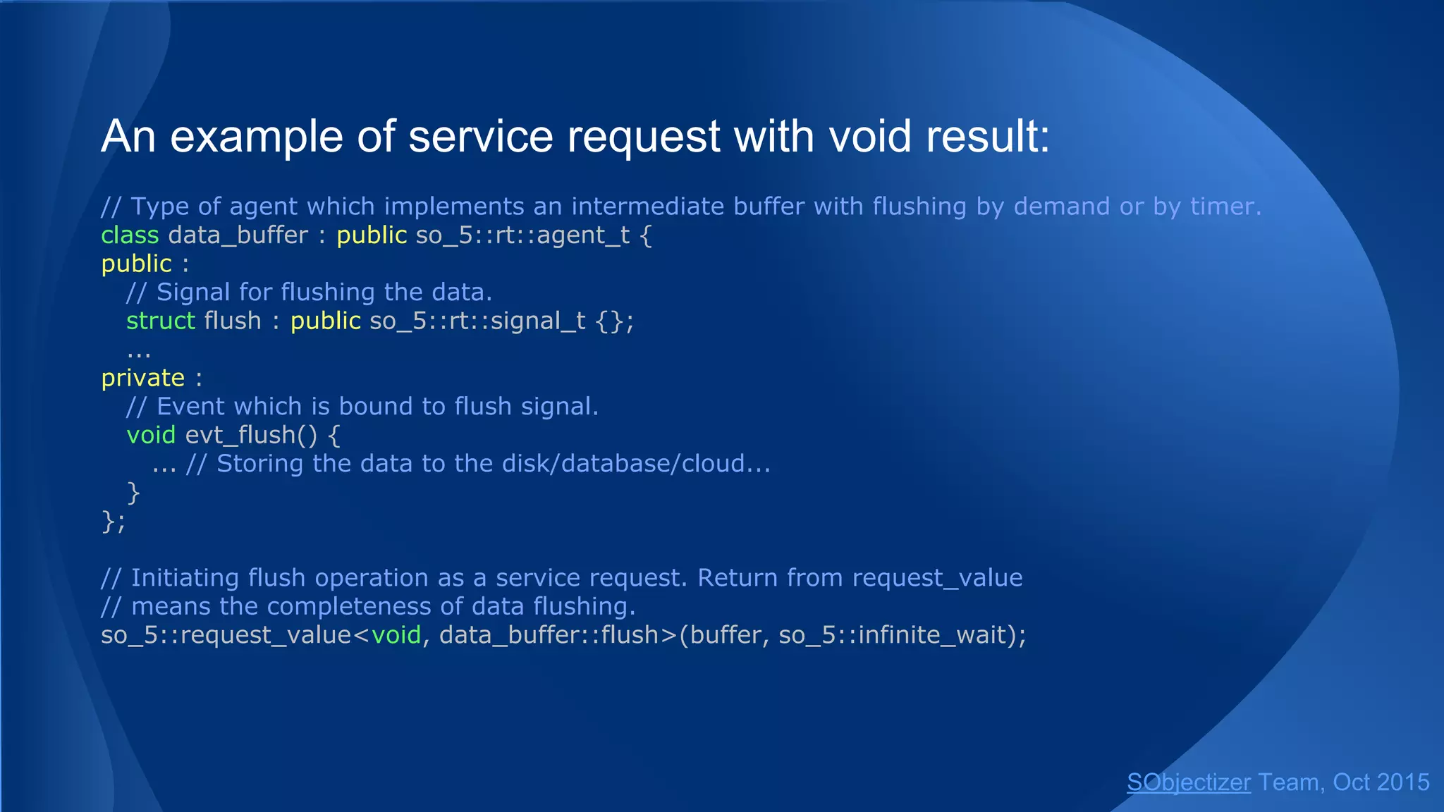 An example of service request with void result:
// Type of agent which implements an intermediate buffer with flushing by demand or by timer.
class data_buffer : public so_5::agent_t {
public :
// Signal for flushing the data.
struct flush : public so_5::signal_t {};
...
private :
// Event which is bound to flush signal.
void evt_flush() {
... // Storing the data to the disk/database/cloud...
}
};
// Initiating flush operation as a service request. Return from request_value
// means the completeness of data flushing.
so_5::request_value<void, data_buffer::flush>(buffer, so_5::infinite_wait);
SObjectizer Team, Jan 2016
 