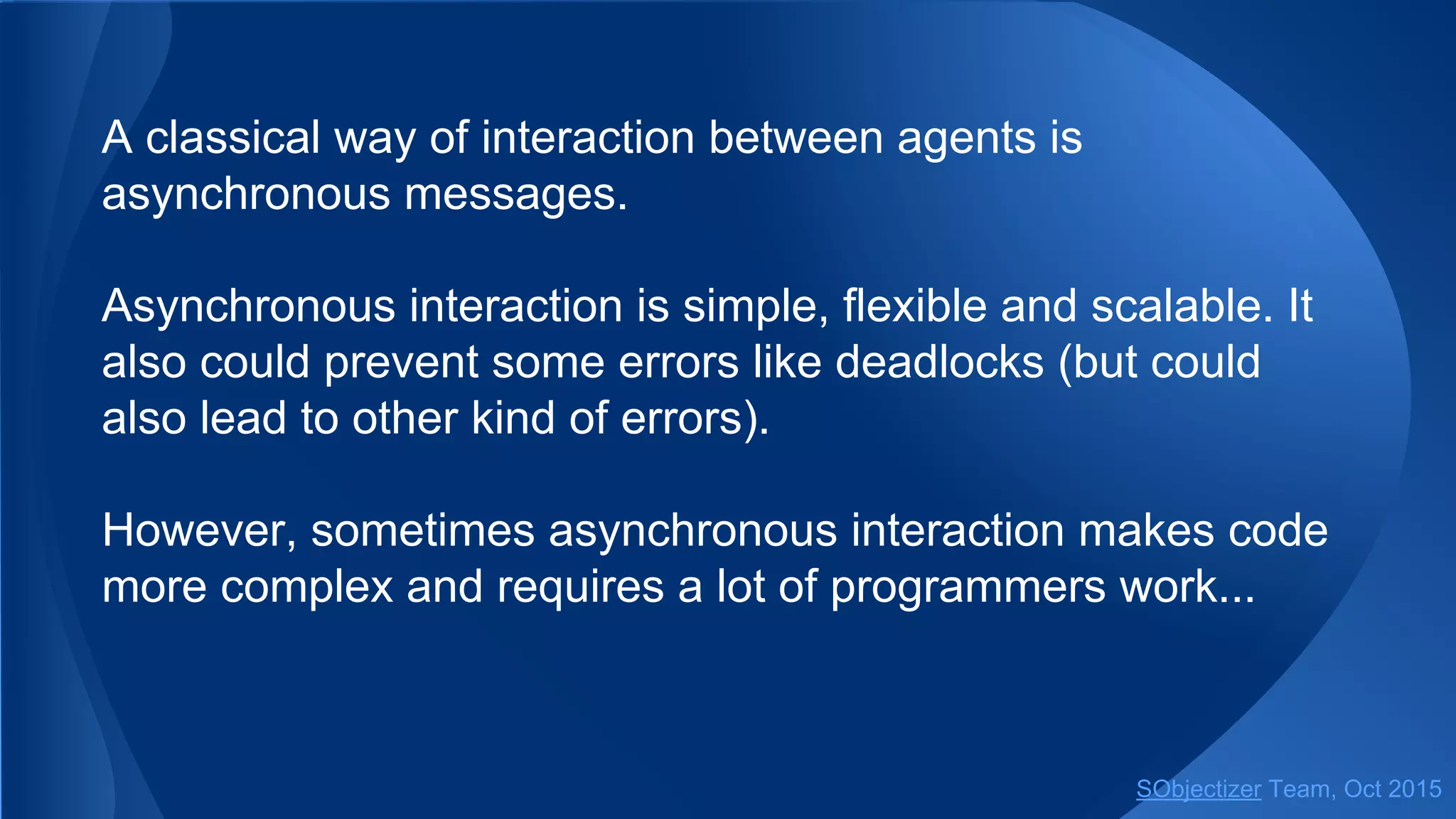 A classical way of interaction between agents is
asynchronous messages.
Asynchronous interaction is simple, flexible and scalable. It
also could prevent some errors like deadlocks (but could
also lead to other kind of errors).
However, sometimes asynchronous interaction makes code
more complex and requires a lot of programmers work...
SObjectizer Team, Jan 2016
 