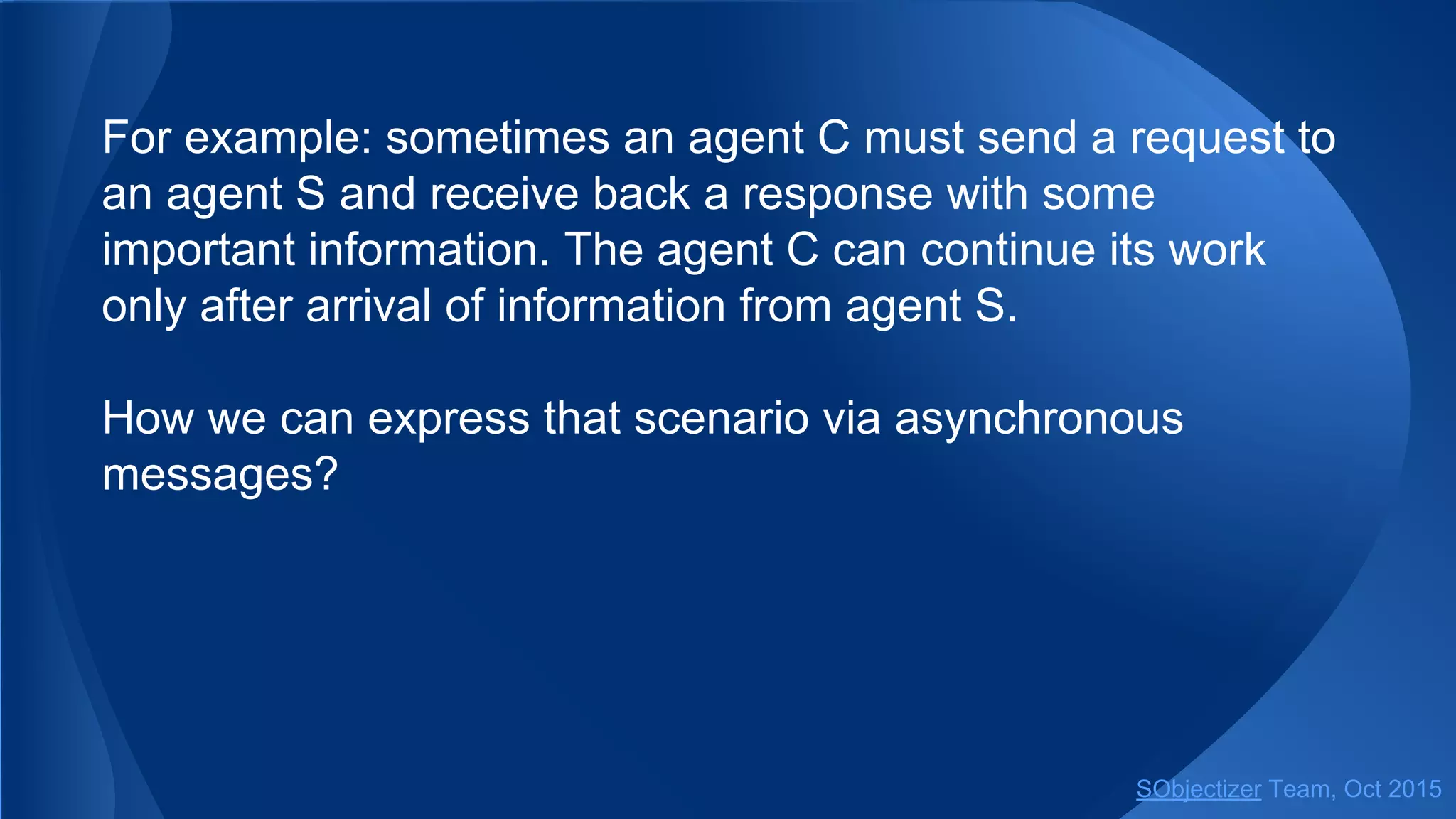For example: sometimes an agent C must send a request to
an agent S and receive back a response with some
important information. The agent C can continue its work
only after arrival of information from agent S.
How we can express that scenario via asynchronous
messages?
SObjectizer Team, Jan 2016
 