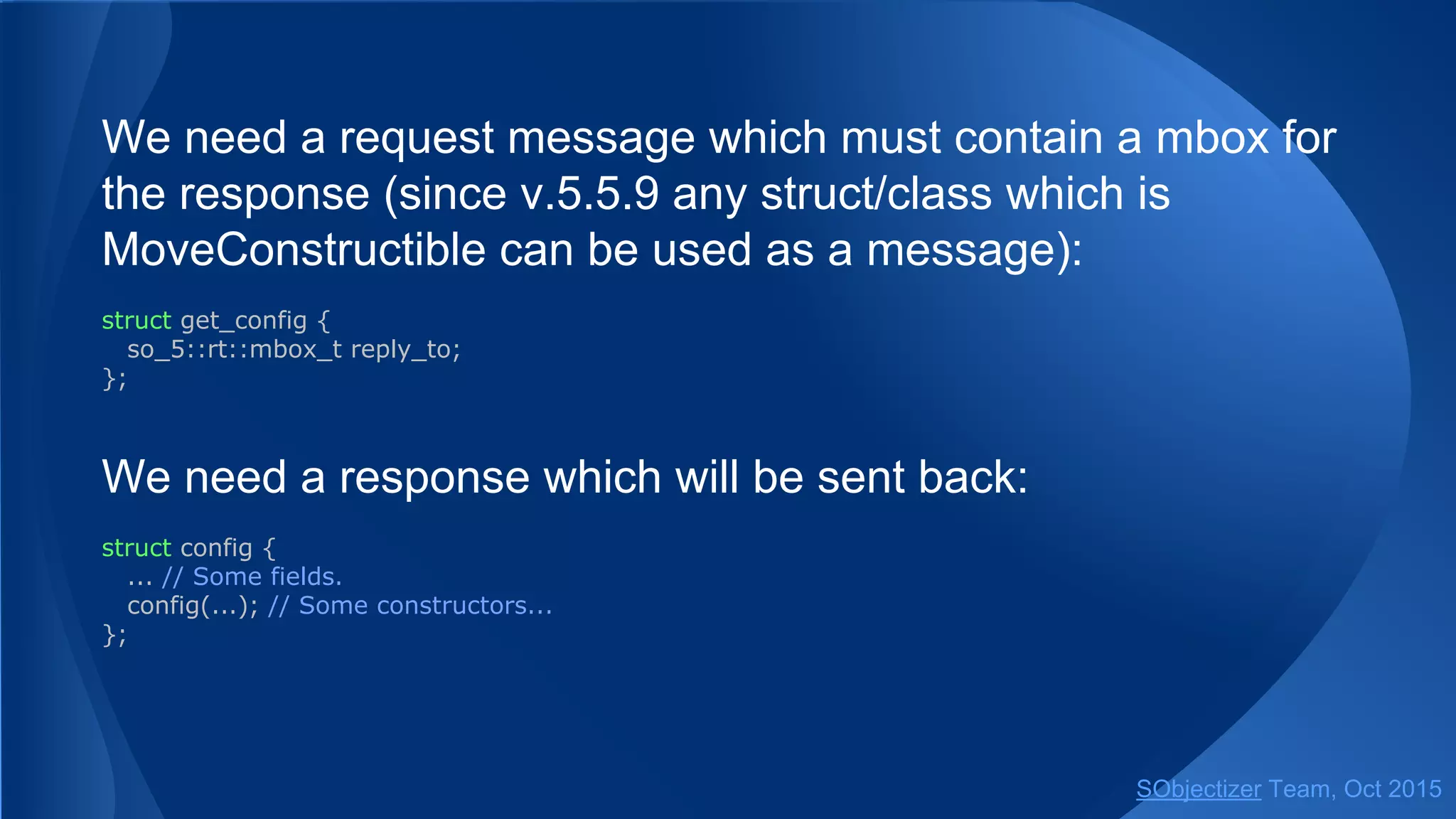 We need a request message which must contain a mbox for
the response (since v.5.5.9 any struct/class which is
MoveConstructible can be used as a message):
struct get_config {
so_5::mbox_t reply_to;
};
We need a response which will be sent back:
struct config {
... // Some fields.
config(...); // Some constructor...
};
SObjectizer Team, Jan 2016
 