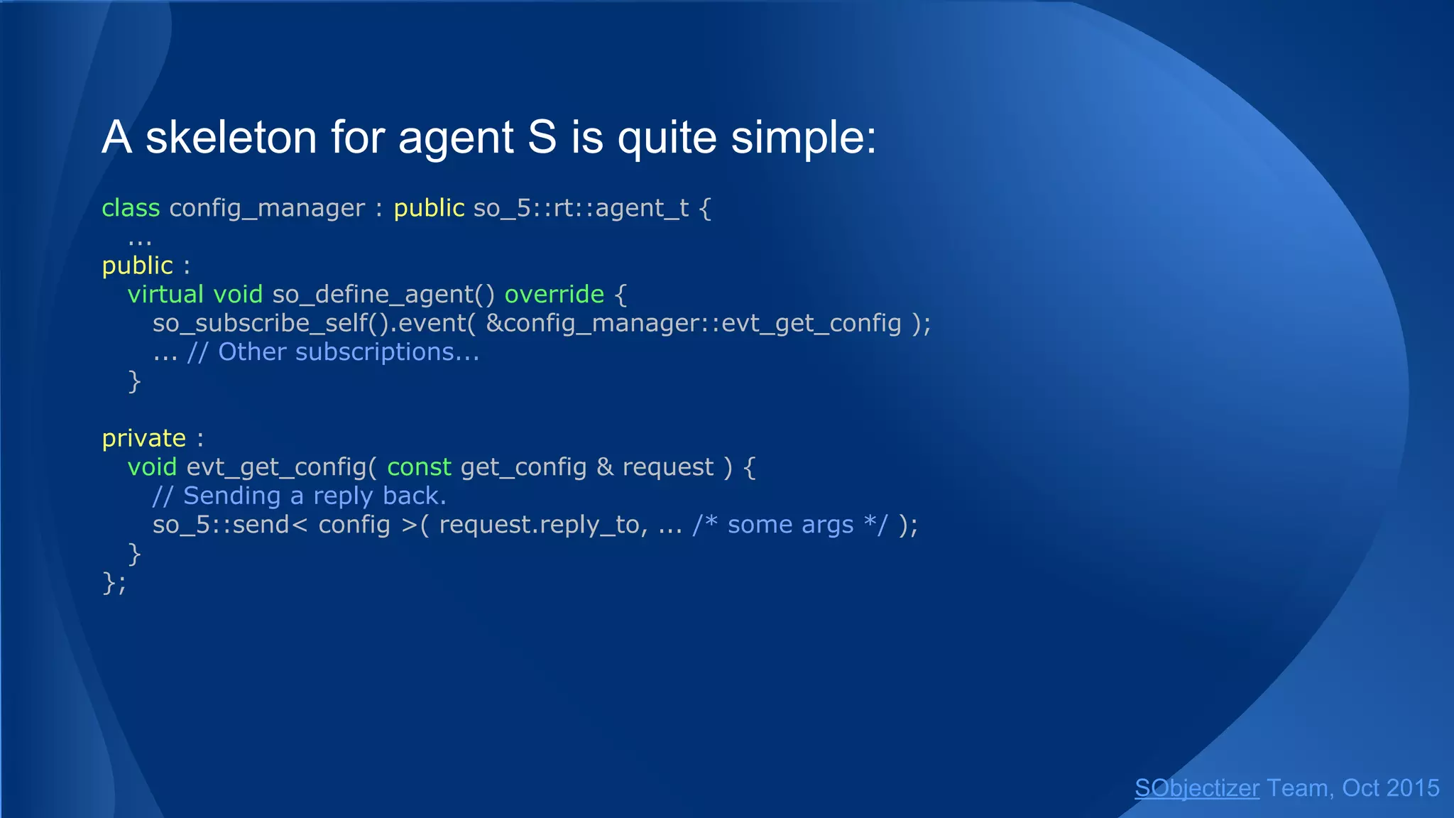 A skeleton for agent S is quite simple:
class config_manager : public so_5::agent_t {
...
public :
virtual void so_define_agent() override {
so_subscribe_self().event( &config_manager::evt_get_config );
... // Other subscriptions...
}
private :
void evt_get_config( const get_config & request ) {
// Sending a reply back.
so_5::send< config >( request.reply_to, ... /* some args */ );
}
};
SObjectizer Team, Jan 2016
 