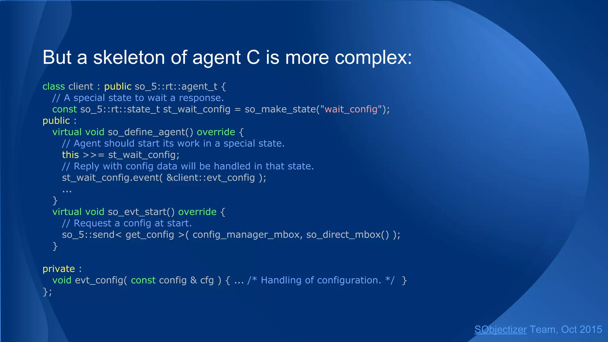 But a skeleton of agent C is more complex:
class client : public so_5::agent_t {
// A special state to wait a response.
const so_5::state_t st_wait_config{ this, "wait_config" };
public :
virtual void so_define_agent() override {
// Agent should start its work in a special state.
this >>= st_wait_config;
// Reply with config data will be handled in that state.
st_wait_config.event( &client::evt_config );
...
}
virtual void so_evt_start() override {
// Request a config at start.
so_5::send< get_config >( config_manager_mbox, so_direct_mbox() );
}
private :
void evt_config( const config & cfg ) { ... /* Handling of configuration. */ }
};
SObjectizer Team, Jan 2016
 
