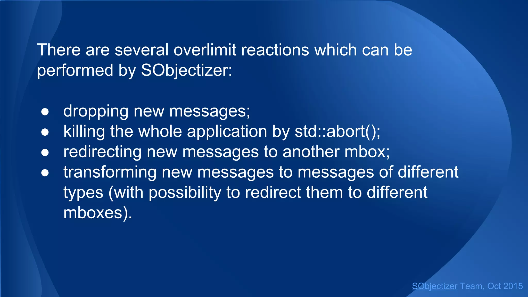 There are several overlimit reactions which can be
performed by SObjectizer:
● dropping new messages;
● killing the whole application by std::abort();
● redirecting new messages to another mbox;
● transforming new messages to messages of different
types (with possibility to redirect them to different
mboxes).
SObjectizer Team, Jan 2016
 
