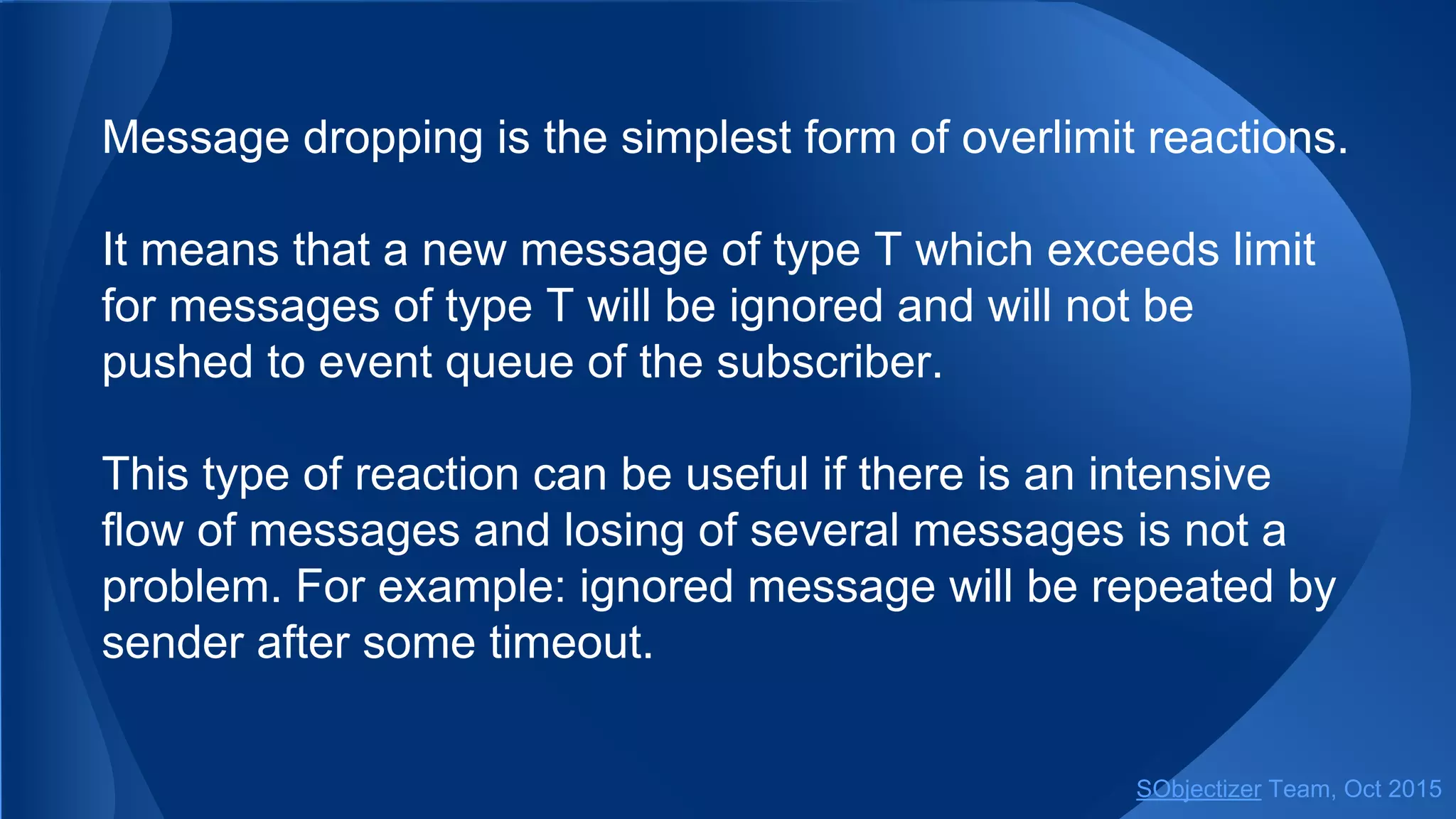 Message dropping is the simplest form of overlimit reactions.
It means that a new message of type T which exceeds limit
for messages of type T will be ignored and will not be
pushed to event queue of the subscriber.
This type of reaction can be useful if there is an intensive
flow of messages and losing of several messages is not a
problem. For example: ignored message will be repeated by
sender after some timeout.
SObjectizer Team, Jan 2016
 