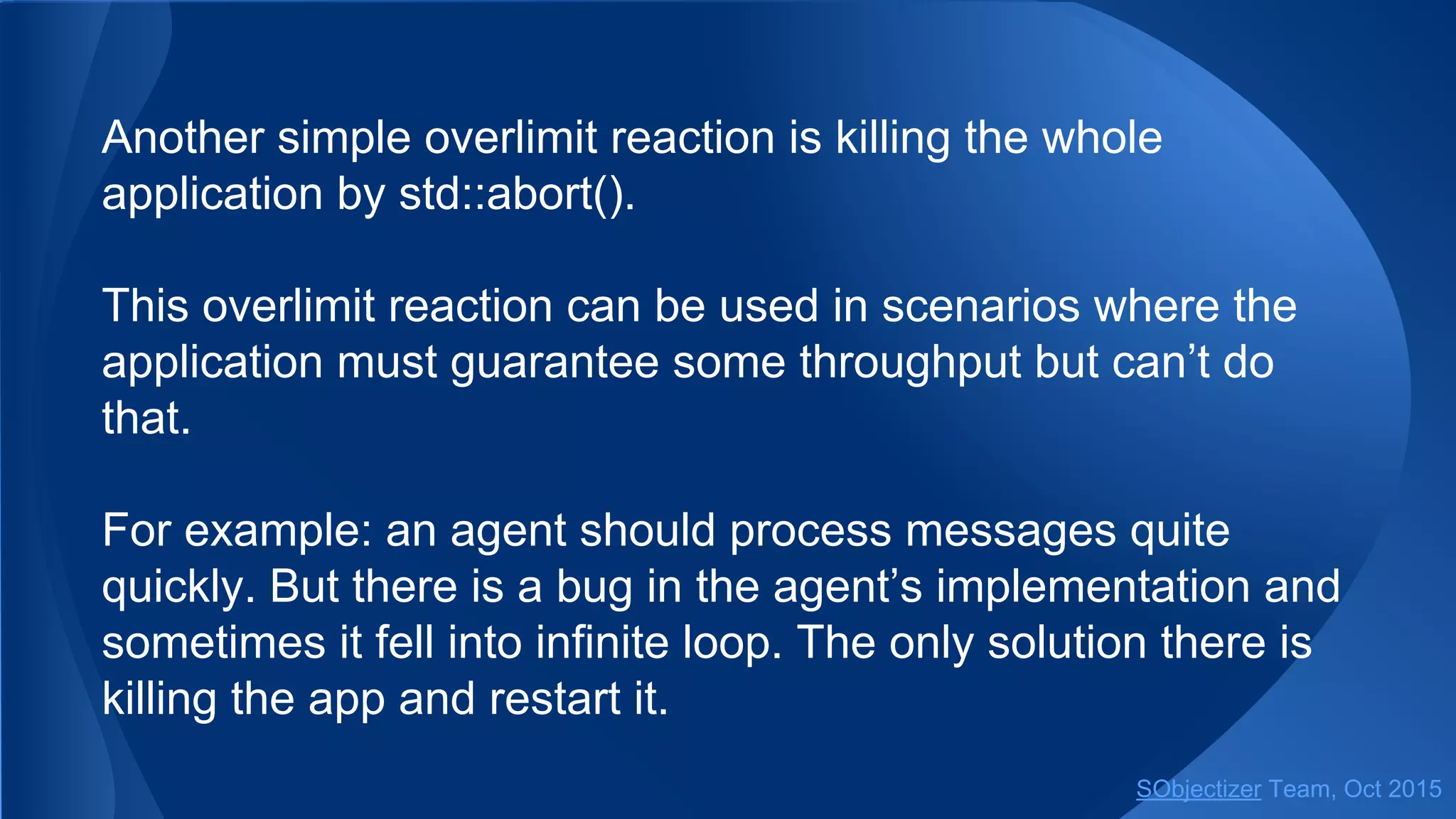 Another simple overlimit reaction is killing the whole
application by std::abort().
This overlimit reaction can be used in scenarios where the
application must guarantee some throughput but can’t do
that.
For example: an agent should process messages quite
quickly. But there is a bug in the agent’s implementation and
sometimes it fell into infinite loop. The only solution there is
killing the app and restart it.
SObjectizer Team, Jan 2016
 