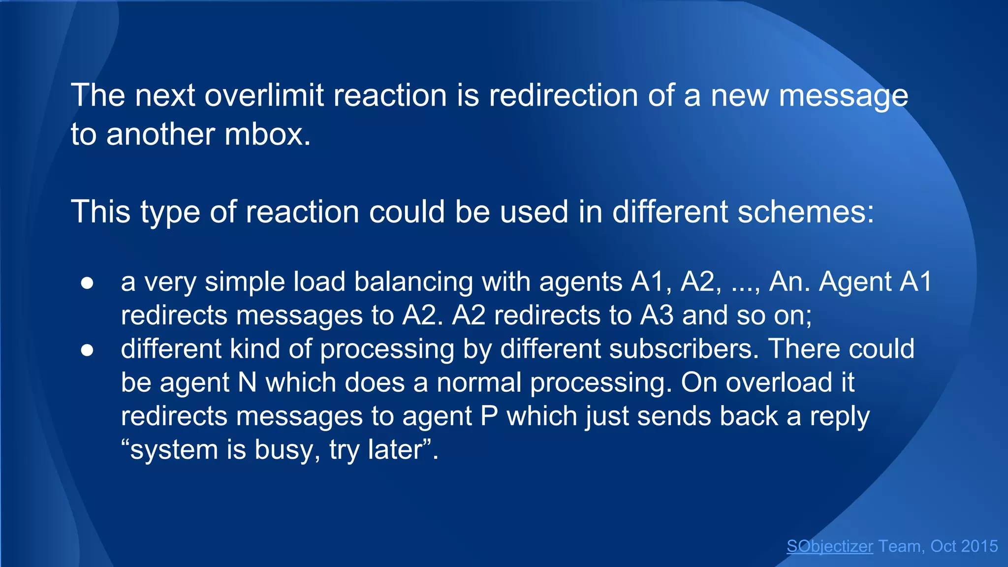 The next overlimit reaction is redirection of a new message
to another mbox.
This type of reaction could be used in different schemes:
● a very simple load balancing with agents A1, A2, ..., An. Agent A1
redirects messages to A2. A2 redirects to A3 and so on;
● different kind of processing by different subscribers. There could
be agent N which does a normal processing. On overload it
redirects messages to agent P which just sends back a reply
“system is busy, try later”.
SObjectizer Team, Jan 2016
 
