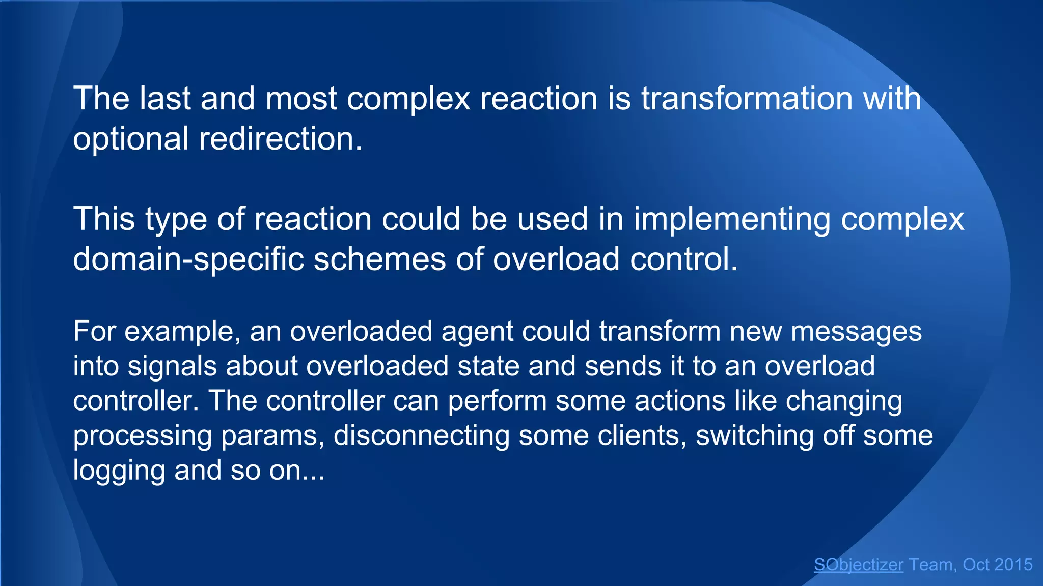 The last and most complex reaction is transformation with
optional redirection.
This type of reaction could be used in implementing complex
domain-specific schemes of overload control.
For example, an overloaded agent could transform new messages
into signals about overloaded state and sends it to an overload
controller. The controller can perform some actions like changing
processing params, disconnecting some clients, switching off some
logging and so on...
SObjectizer Team, Jan 2016
 