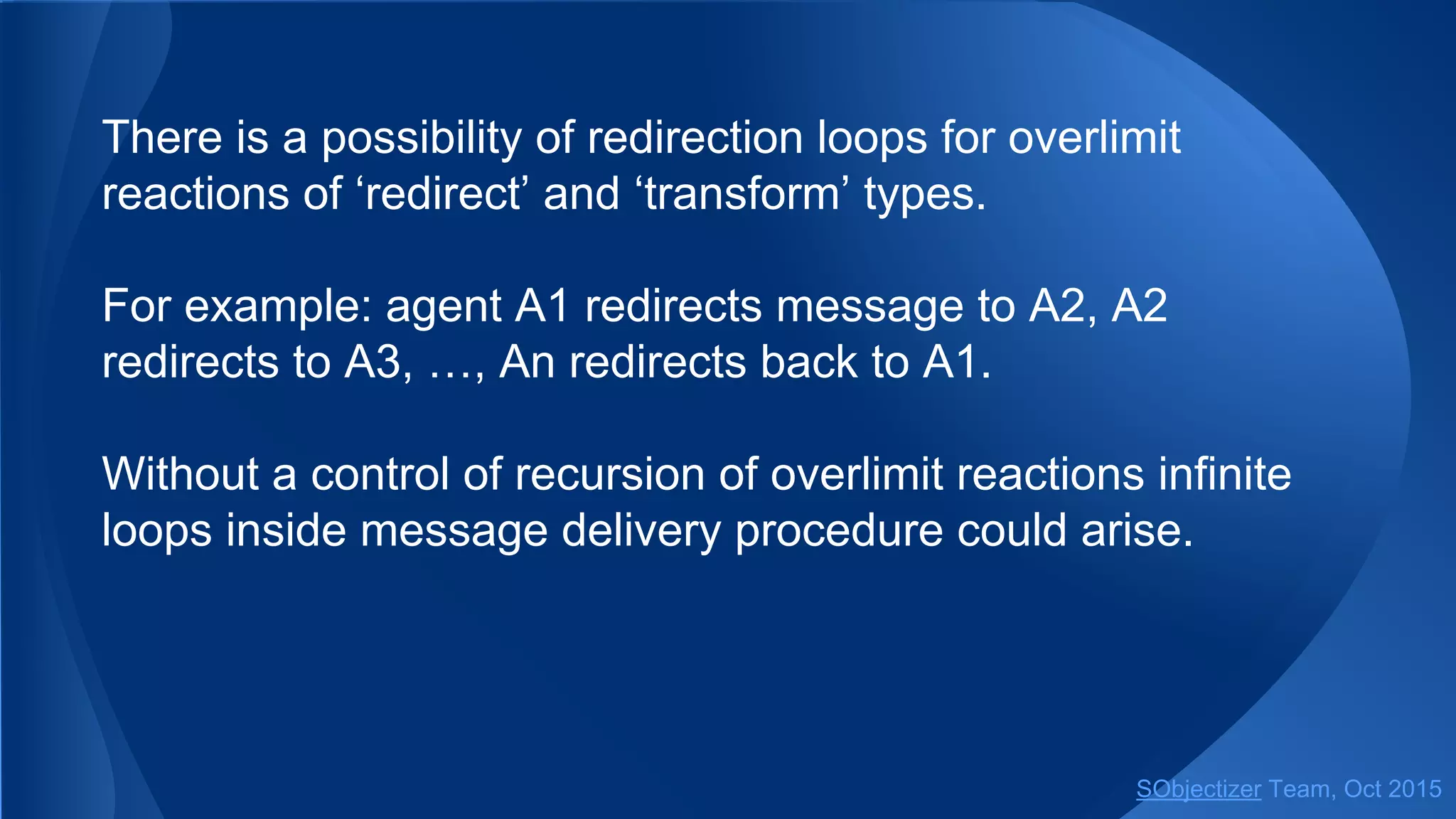 There is a possibility of redirection loops for overlimit
reactions of ‘redirect’ and ‘transform’ types.
For example: agent A1 redirects message to A2, A2
redirects to A3, …, An redirects back to A1.
Without a control of recursion of overlimit reactions infinite
loops inside message delivery procedure could arise.
SObjectizer Team, Jan 2016
 