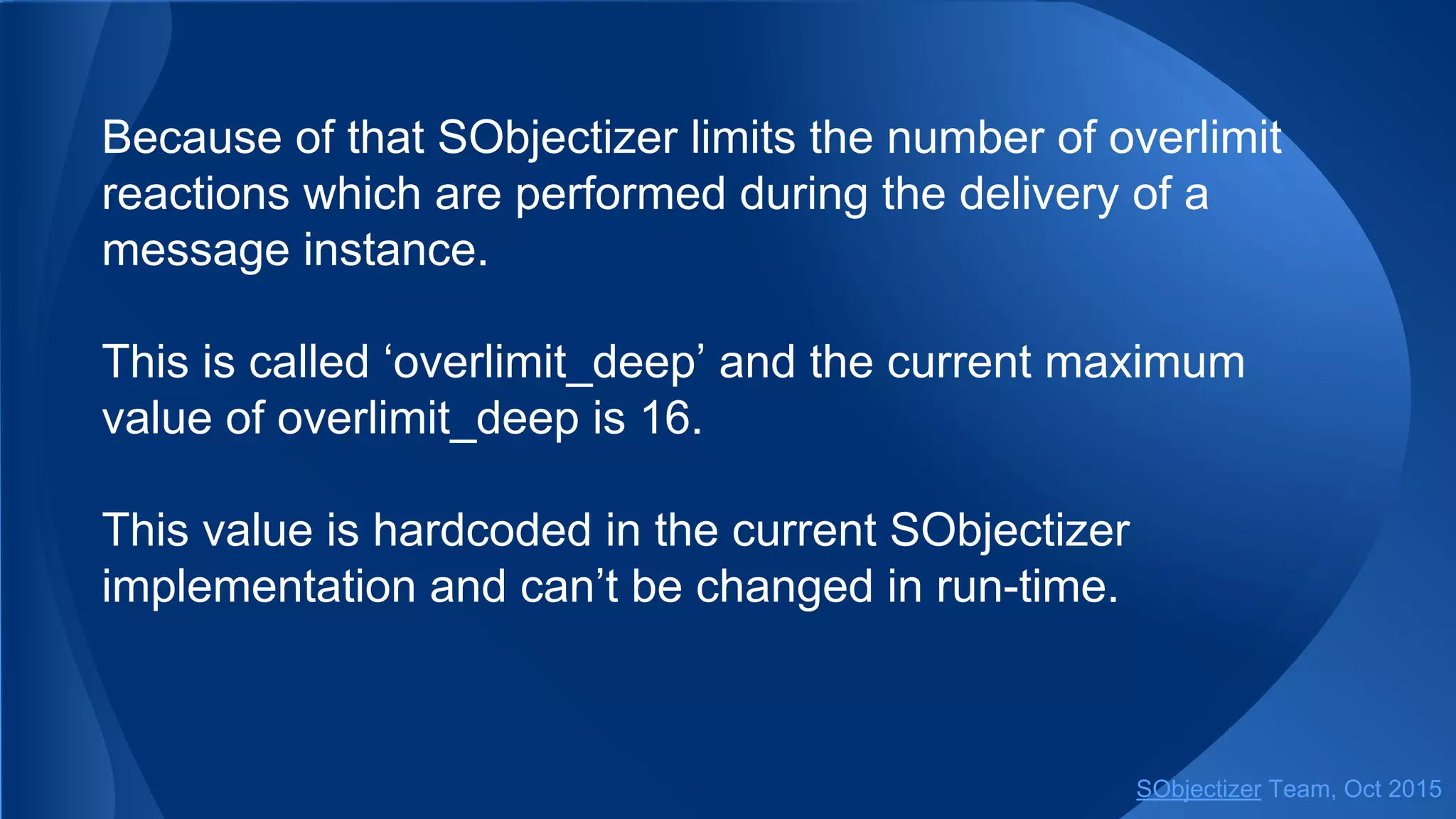 Because of that SObjectizer limits the number of overlimit
reactions which are performed during the delivery of a
message instance.
This is called ‘overlimit_deep’ and the current maximum
value of overlimit_deep is 16.
This value is hardcoded in the current SObjectizer
implementation and can’t be changed in run-time.
SObjectizer Team, Jan 2016
 