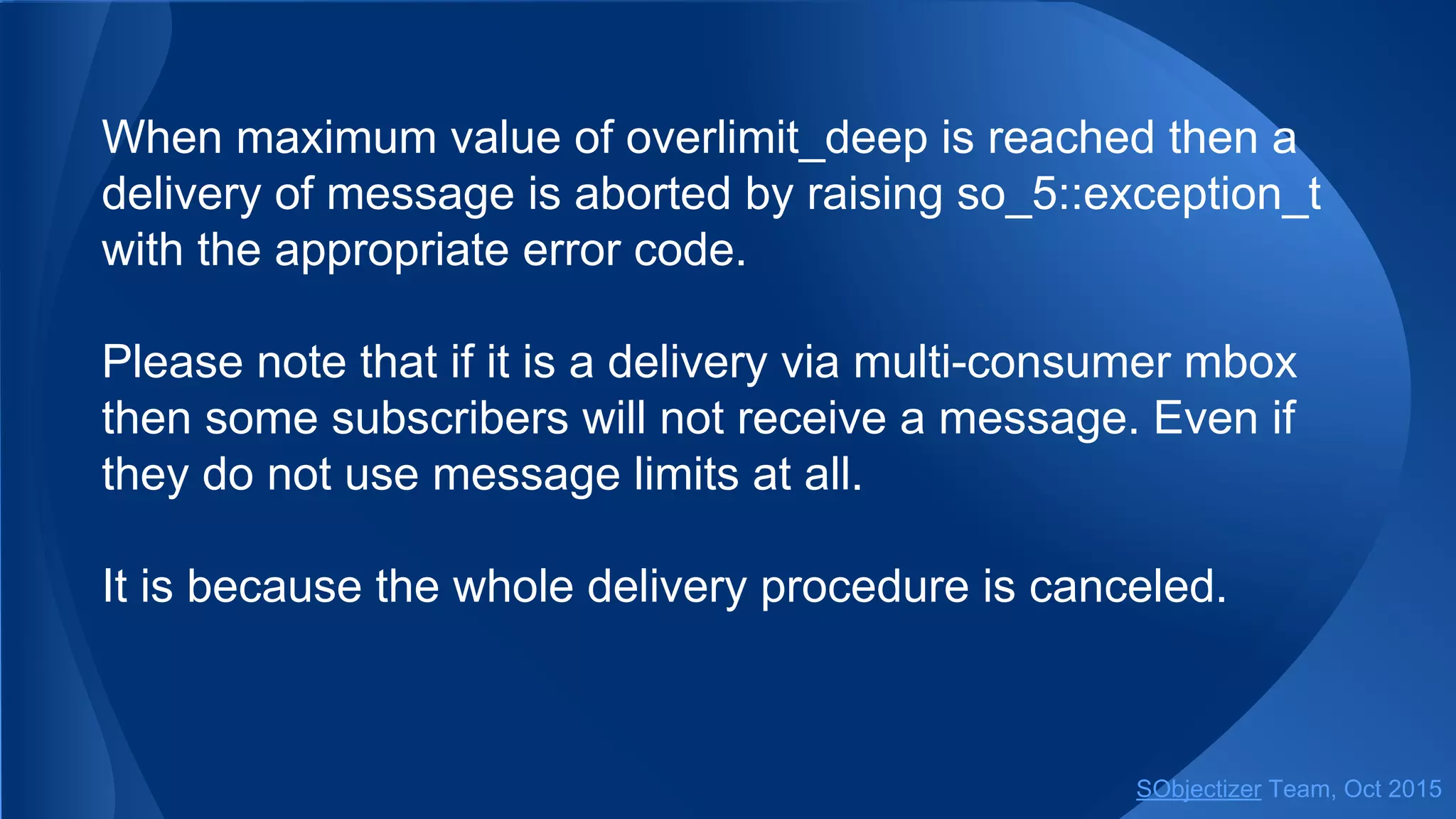 When maximum value of overlimit_deep is reached then a
delivery of message is aborted by raising so_5::exception_t
with the appropriate error code.
Please note that if it is a delivery via multi-consumer mbox
then some subscribers will not receive a message. Even if
they do not use message limits at all.
It is because the whole delivery procedure is canceled.
SObjectizer Team, Jan 2016
 