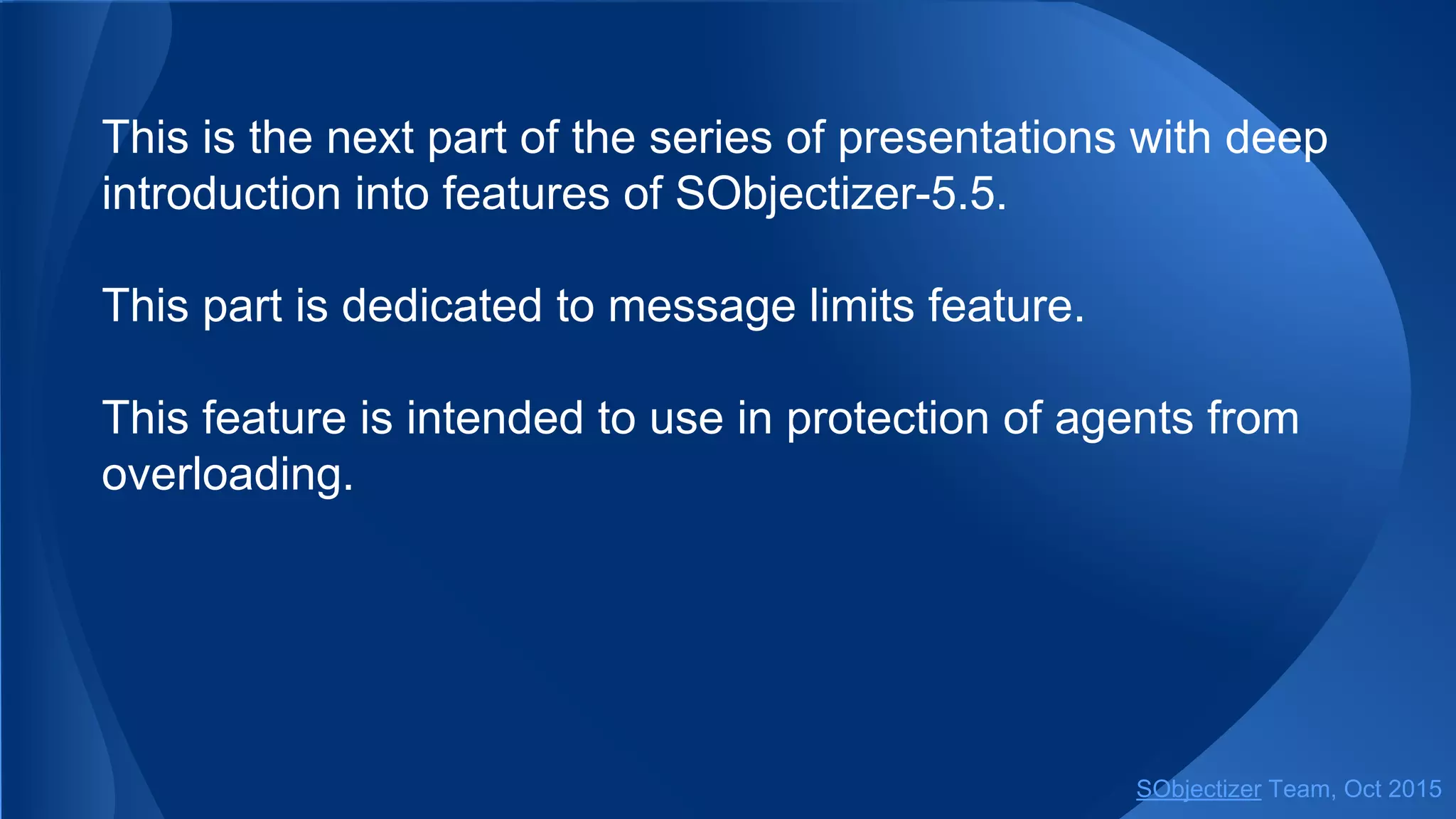 This is the next part of the series of presentations with deep
introduction into features of SObjectizer-5.5.
This part is dedicated to message limits feature.
This feature is intended to use in protection of agents from
overloading.
SObjectizer Team, Jan 2016
 