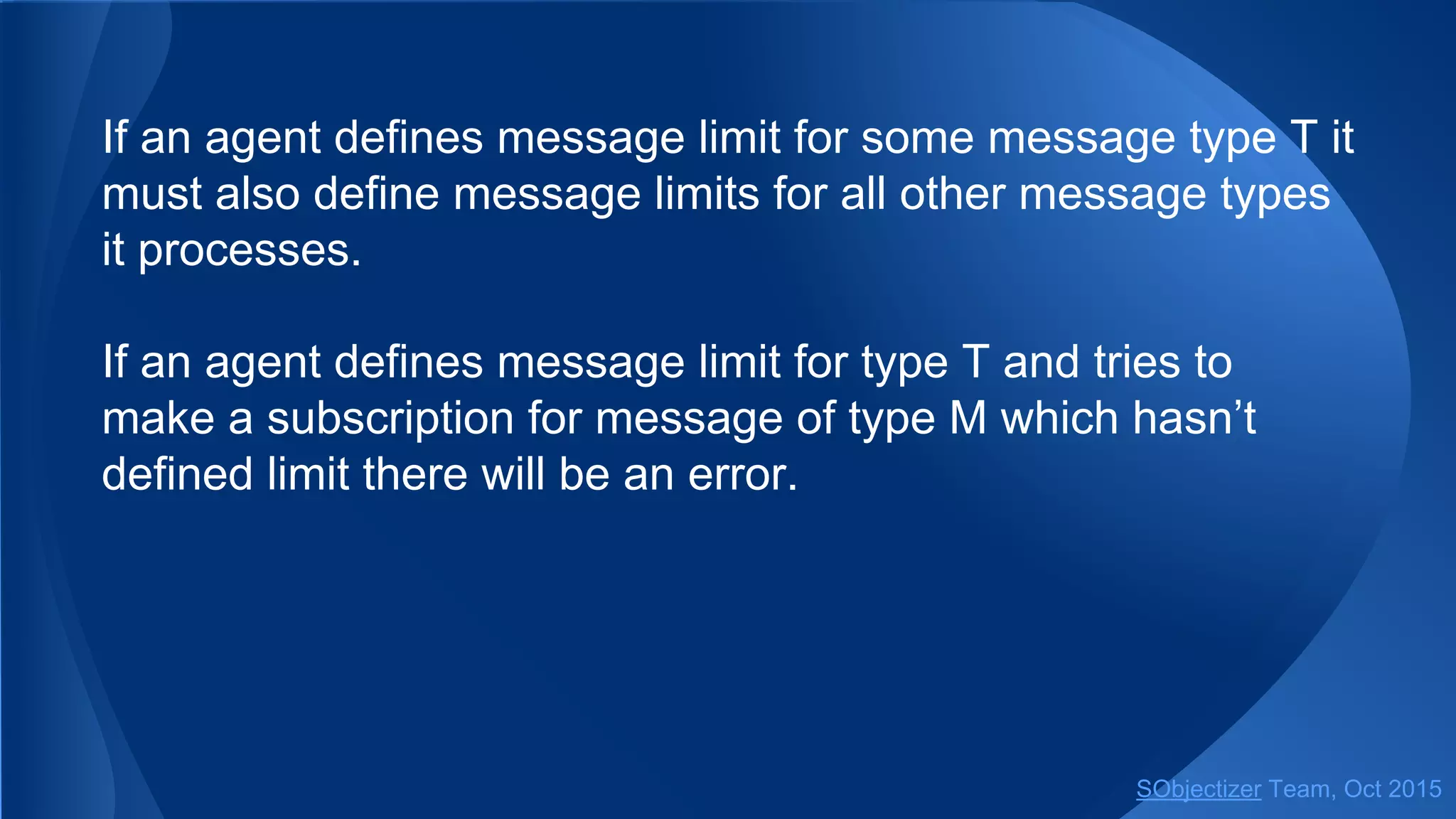 If an agent defines message limit for some message type T it
must also define message limits for all other message types
it processes.
If an agent defines message limit for type T and tries to
make a subscription for message of type M which hasn’t
defined limit there will be an error.
SObjectizer Team, Jan 2016
 