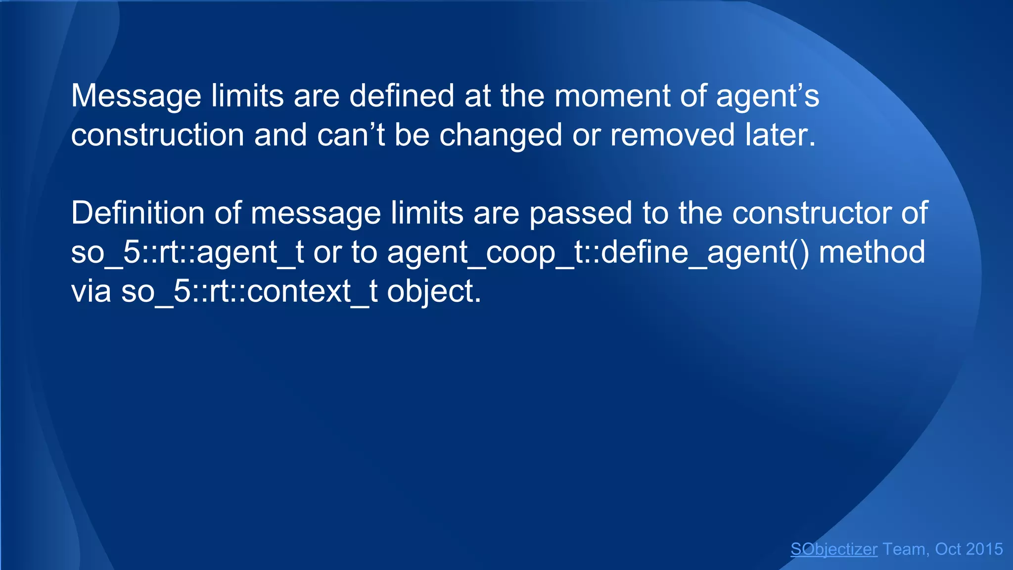 Message limits are defined at the moment of agent’s
construction and can’t be changed or removed later.
Definition of message limits are passed to the constructor of
so_5::agent_t or to coop_t::define_agent() method via so_5::
context_t object.
SObjectizer Team, Jan 2016
 