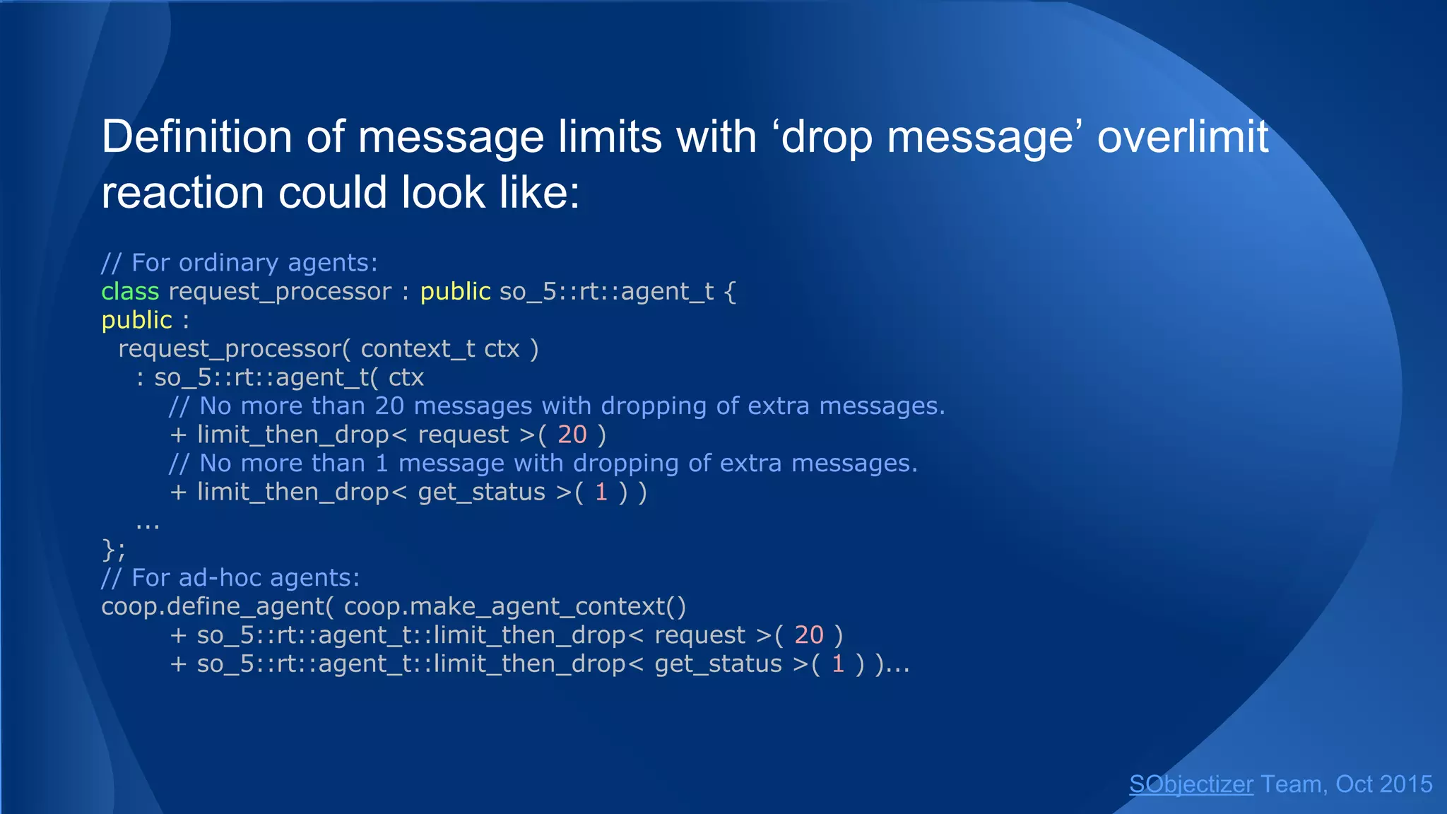 Definition of message limits with ‘drop message’ overlimit
reaction could look like:
// For ordinary agents:
class request_processor : public so_5::agent_t {
public :
request_processor( context_t ctx )
: so_5::agent_t( ctx
// No more than 20 messages with dropping of extra messages.
+ limit_then_drop< request >( 20 )
// No more than 1 message with dropping of extra messages.
+ limit_then_drop< get_status >( 1 ) )
...
};
// For ad-hoc agents:
coop.define_agent( coop.make_agent_context()
+ so_5::agent_t::limit_then_drop< request >( 20 )
+ so_5::agent_t::limit_then_drop< get_status >( 1 ) )...
SObjectizer Team, Jan 2016
 