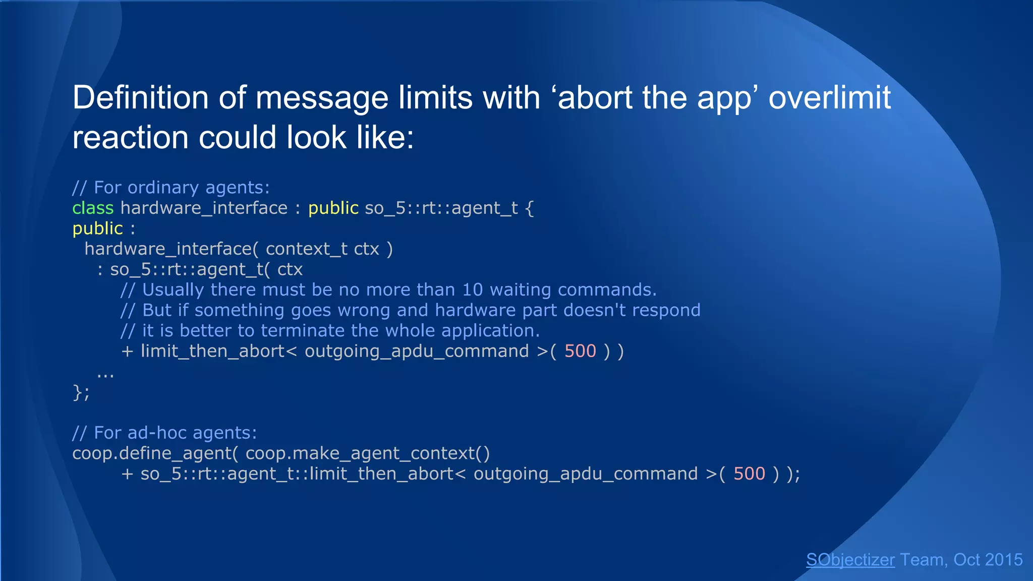 Definition of message limits with ‘abort the app’ overlimit
reaction could look like:
// For ordinary agents:
class hardware_interface : public so_5::agent_t {
public :
hardware_interface( context_t ctx )
: so_5::agent_t( ctx
// Usually there must be no more than 10 waiting commands.
// But if something goes wrong and hardware part doesn't respond
// it is better to terminate the whole application.
+ limit_then_abort< outgoing_apdu_command >( 500 ) )
...
};
// For ad-hoc agents:
coop.define_agent( coop.make_agent_context()
+ so_5::agent_t::limit_then_abort< outgoing_apdu_command >( 500 ) );
SObjectizer Team, Jan 2016
 