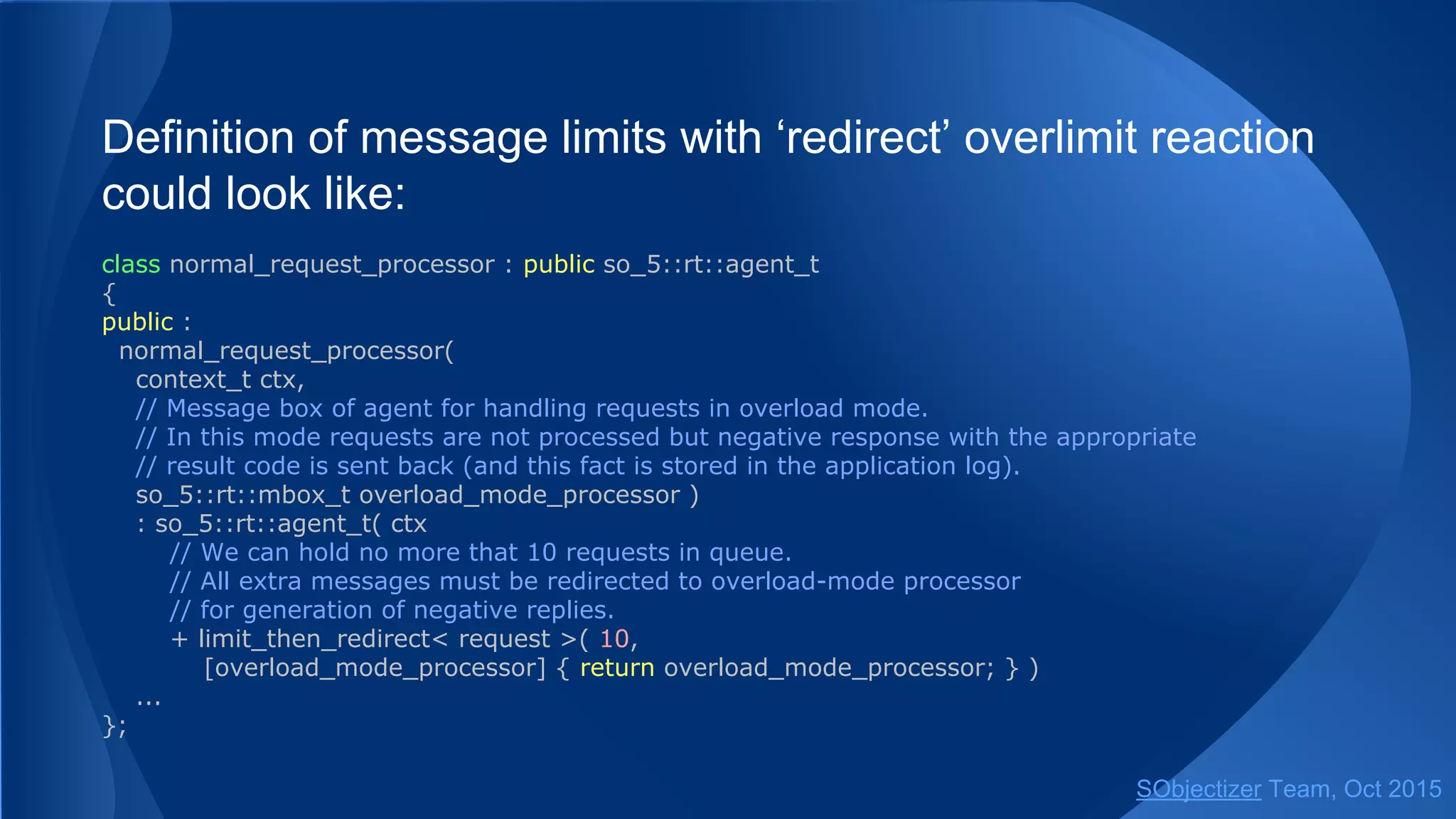 Definition of message limits with ‘redirect’ overlimit reaction
could look like:
class normal_request_processor : public so_5::agent_t
{
public :
normal_request_processor(
context_t ctx,
// Message box of agent for handling requests in overload mode.
// In this mode requests are not processed but negative response with the appropriate
// result code is sent back (and this fact is stored in the application log).
so_5::mbox_t overload_mode_processor )
: so_5::agent_t( ctx
// We can hold no more that 10 requests in queue.
// All extra messages must be redirected to overload-mode processor
// for generation of negative replies.
+ limit_then_redirect< request >( 10,
[overload_mode_processor] { return overload_mode_processor; } )
...
};
SObjectizer Team, Jan 2016
 