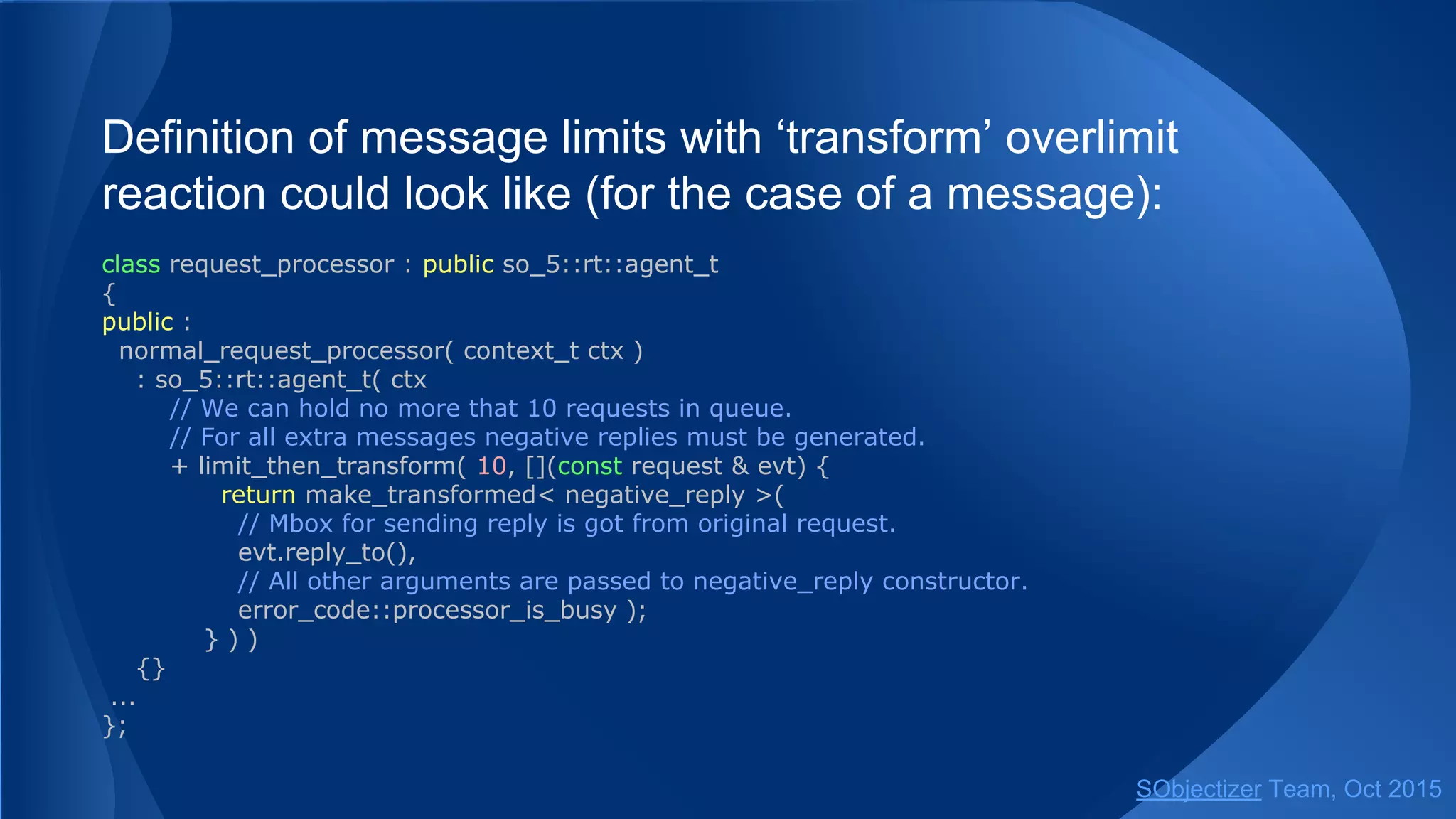 Definition of message limits with ‘transform’ overlimit
reaction could look like (for the case of a message):
class request_processor : public so_5::agent_t
{
public :
normal_request_processor( context_t ctx )
: so_5::agent_t( ctx
// We can hold no more that 10 requests in queue.
// For all extra messages negative replies must be generated.
+ limit_then_transform( 10, [](const request & evt) {
return make_transformed< negative_reply >(
// Mbox for sending reply is got from original request.
evt.reply_to(),
// All other arguments are passed to negative_reply constructor.
error_code::processor_is_busy );
} ) )
{}
...
};
SObjectizer Team, Jan 2016
 