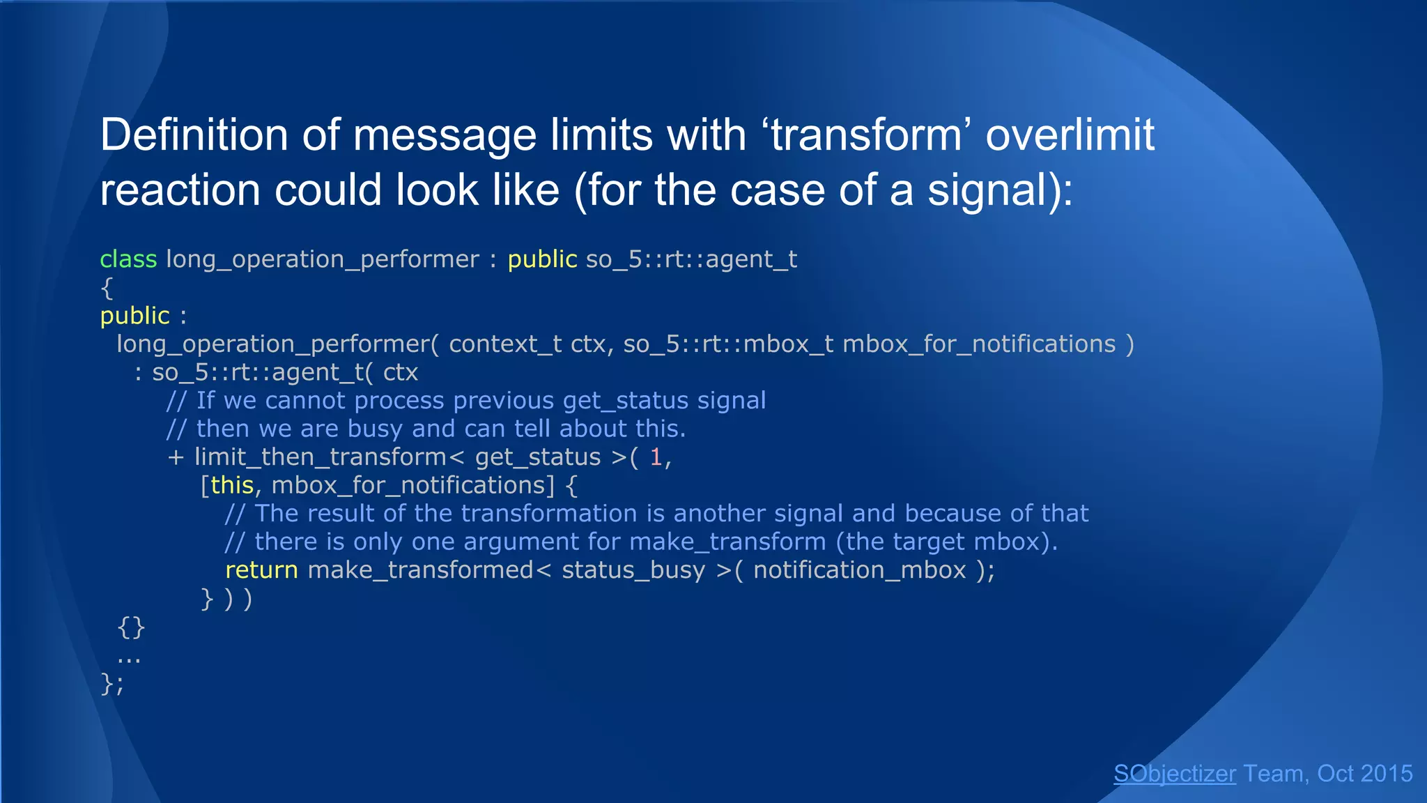 Definition of message limits with ‘transform’ overlimit
reaction could look like (for the case of a signal):
class long_operation_performer : public so_5::agent_t
{
public :
long_operation_performer( context_t ctx, so_5::mbox_t mbox_for_notifications )
: so_5::agent_t( ctx
// If we cannot process previous get_status signal
// then we are busy and can tell about this.
+ limit_then_transform< get_status >( 1,
[this, mbox_for_notifications] {
// The result of the transformation is another signal and because of that
// there is only one argument for make_transform (the target mbox).
return make_transformed< status_busy >( notification_mbox );
} ) )
{}
...
};
SObjectizer Team, Jan 2016
 