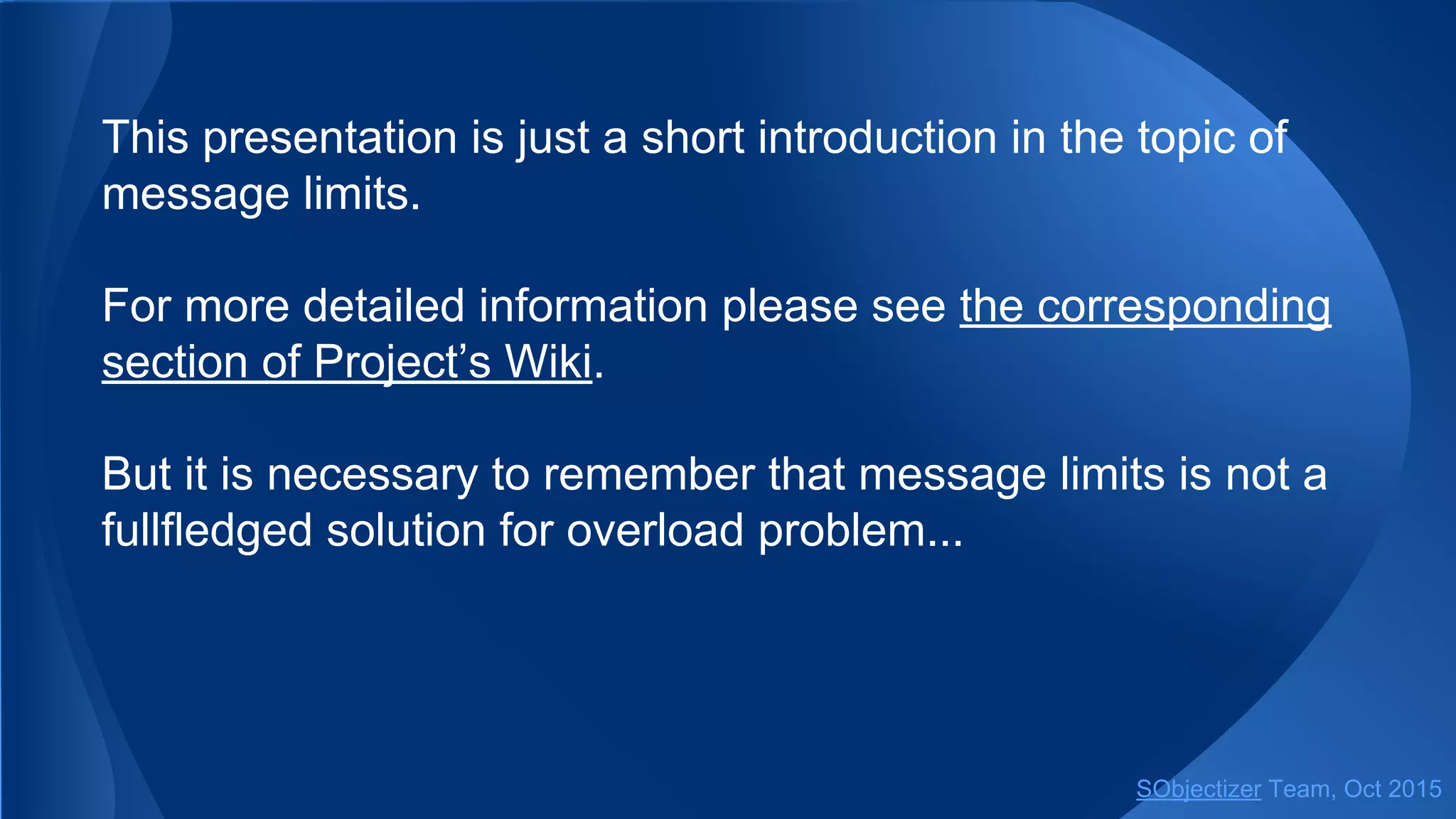 This presentation is just a short introduction in the topic of
message limits.
For more detailed information please see the corresponding
section of Project’s Wiki.
But it is necessary to remember that message limits is not a
fullfledged solution for overload problem...
SObjectizer Team, Jan 2016
 