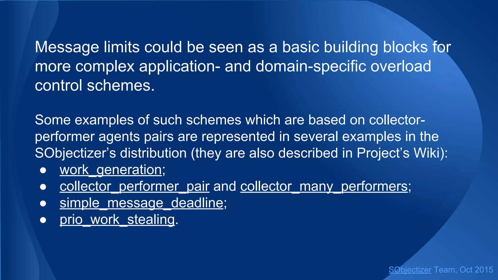 Message limits could be seen as a basic building blocks for
more complex application- and domain-specific overload
control schemes.
Some examples of such schemes which are based on collector-
performer agents pairs are represented in several examples in the
SObjectizer’s distribution (they are also described in Project’s Wiki):
● work_generation;
● collector_performer_pair and collector_many_performers;
● simple_message_deadline;
● prio_work_stealing.
SObjectizer Team, Jan 2016
 