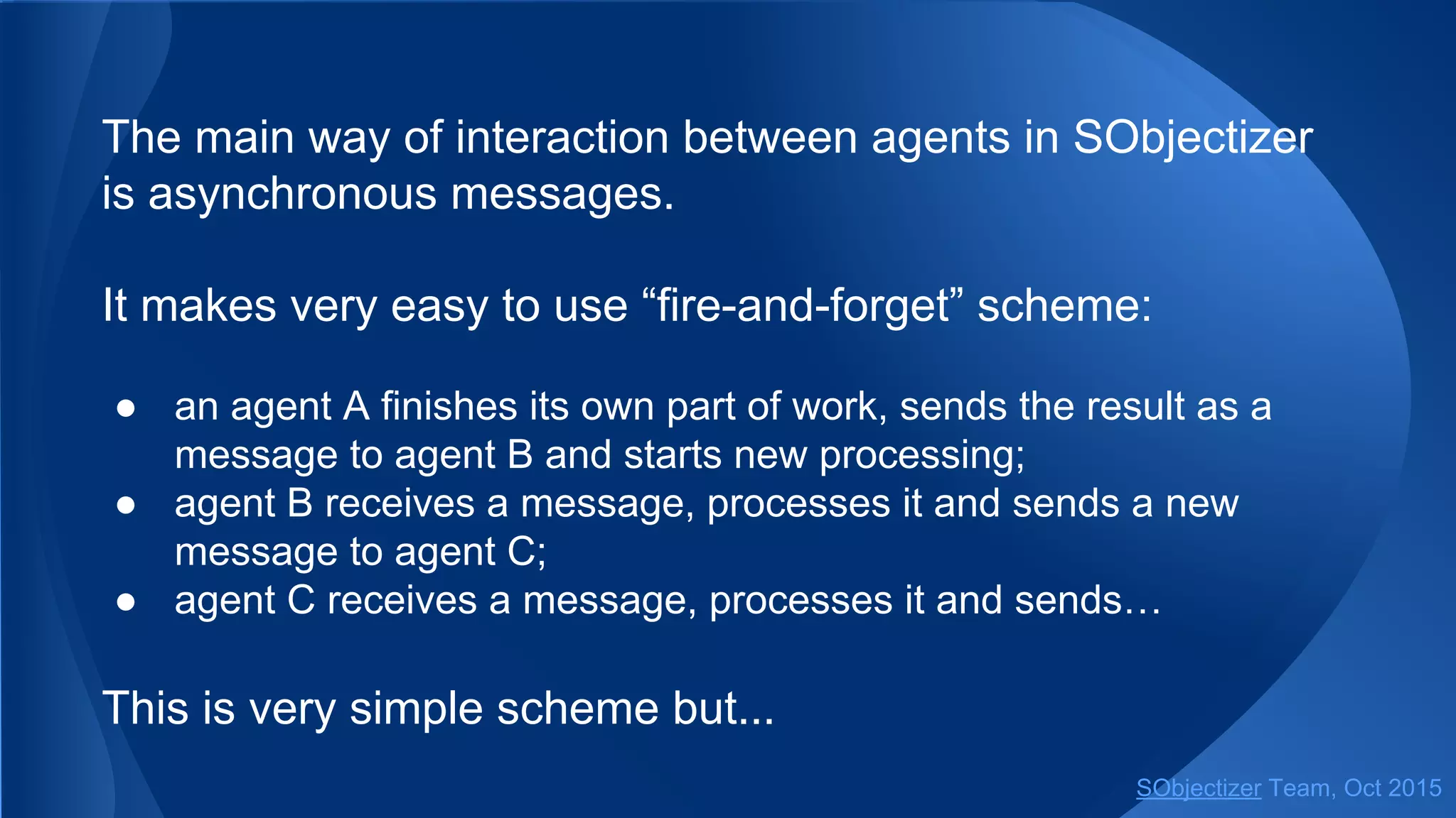 The main way of interaction between agents in SObjectizer
is asynchronous messages.
It makes very easy to use “fire-and-forget” scheme:
● an agent A finishes its own part of work, sends the result as a
message to agent B and starts new processing;
● agent B receives a message, processes it and sends a new
message to agent C;
● agent C receives a message, processes it and sends…
This is very simple scheme but...
SObjectizer Team, Jan 2016
 