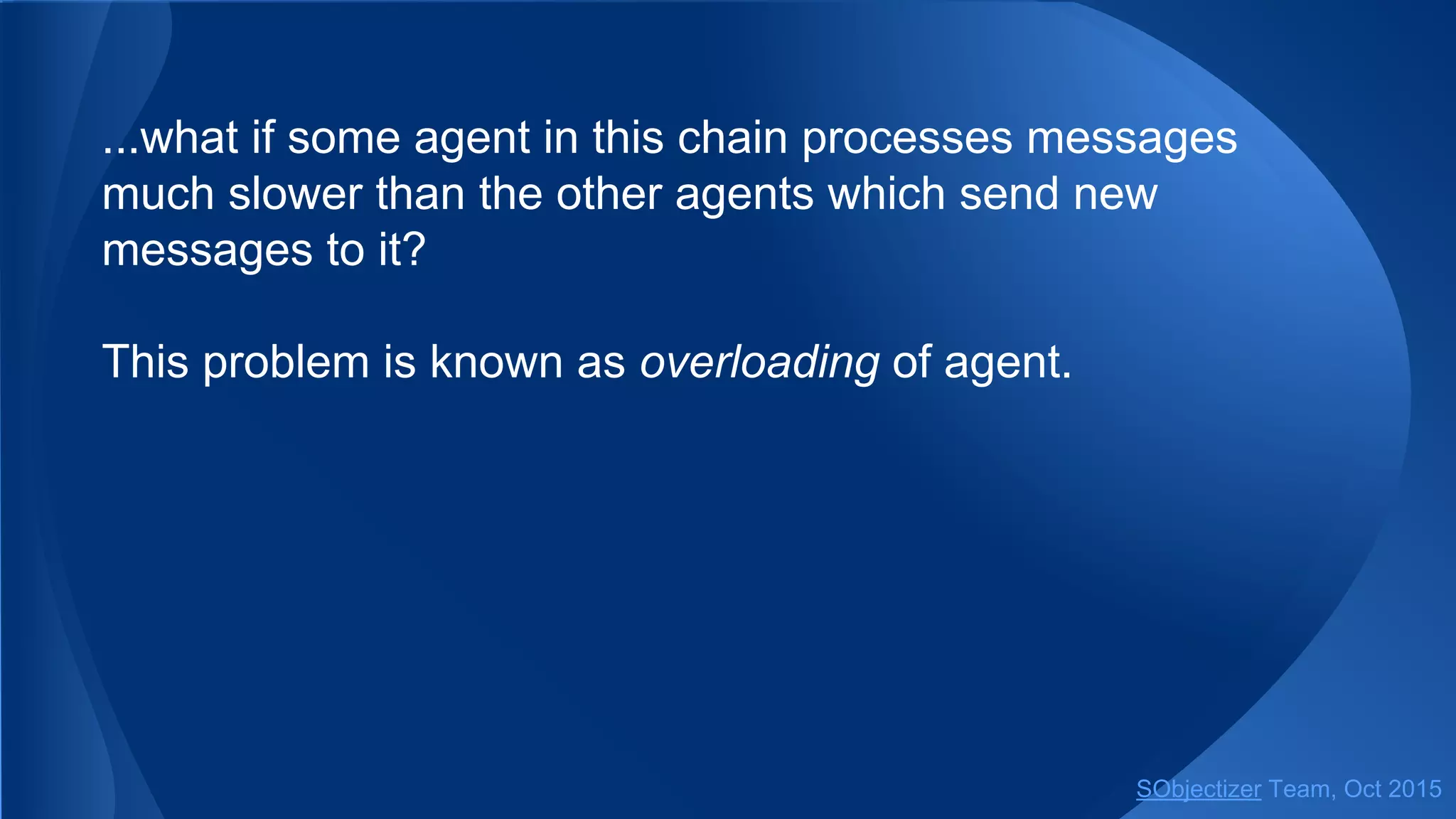 ...what if some agent in this chain processes messages
much slower than the other agents which send new
messages to it?
This problem is known as overloading of agent.
SObjectizer Team, Jan 2016
 