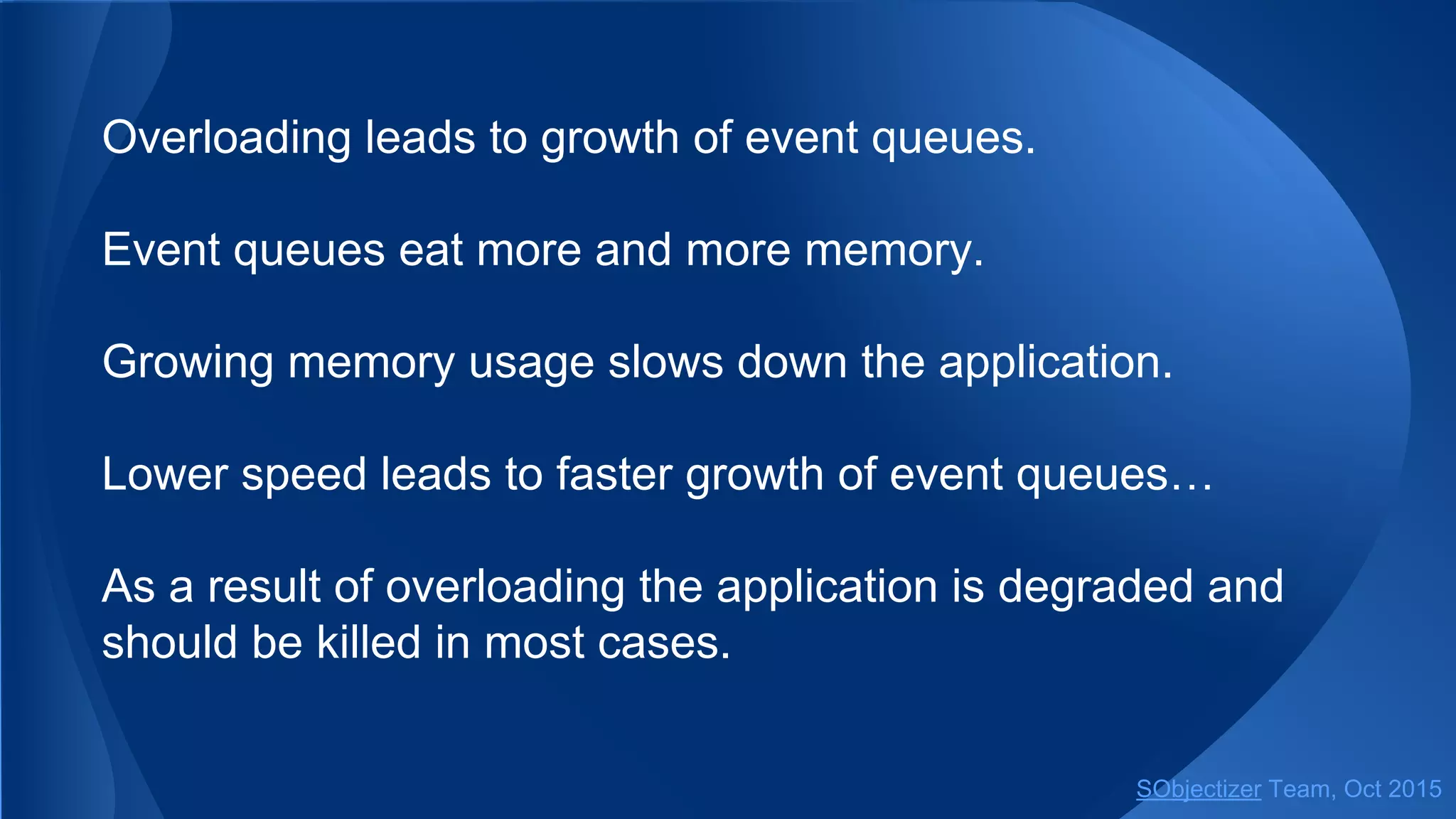 Overloading leads to growth of event queues.
Event queues eat more and more memory.
Growing memory usage slows down the application.
Lower speed leads to faster growth of event queues…
As a result of overloading the application is degraded and
should be killed in most cases.
SObjectizer Team, Jan 2016
 