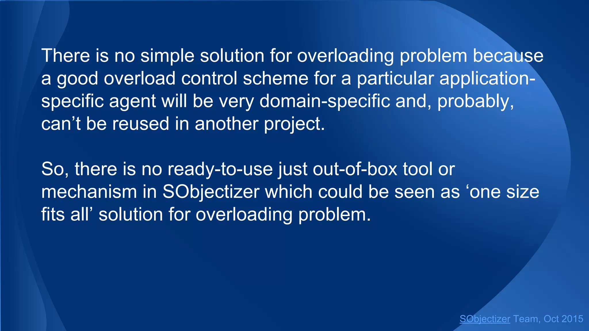There is no simple solution for overloading problem because
a good overload control scheme for a particular application-
specific agent will be very domain-specific and, probably,
can’t be reused in another project.
So, there is no ready-to-use just out-of-box tool or
mechanism in SObjectizer which could be seen as ‘one size
fits all’ solution for overloading problem.
SObjectizer Team, Jan 2016
 