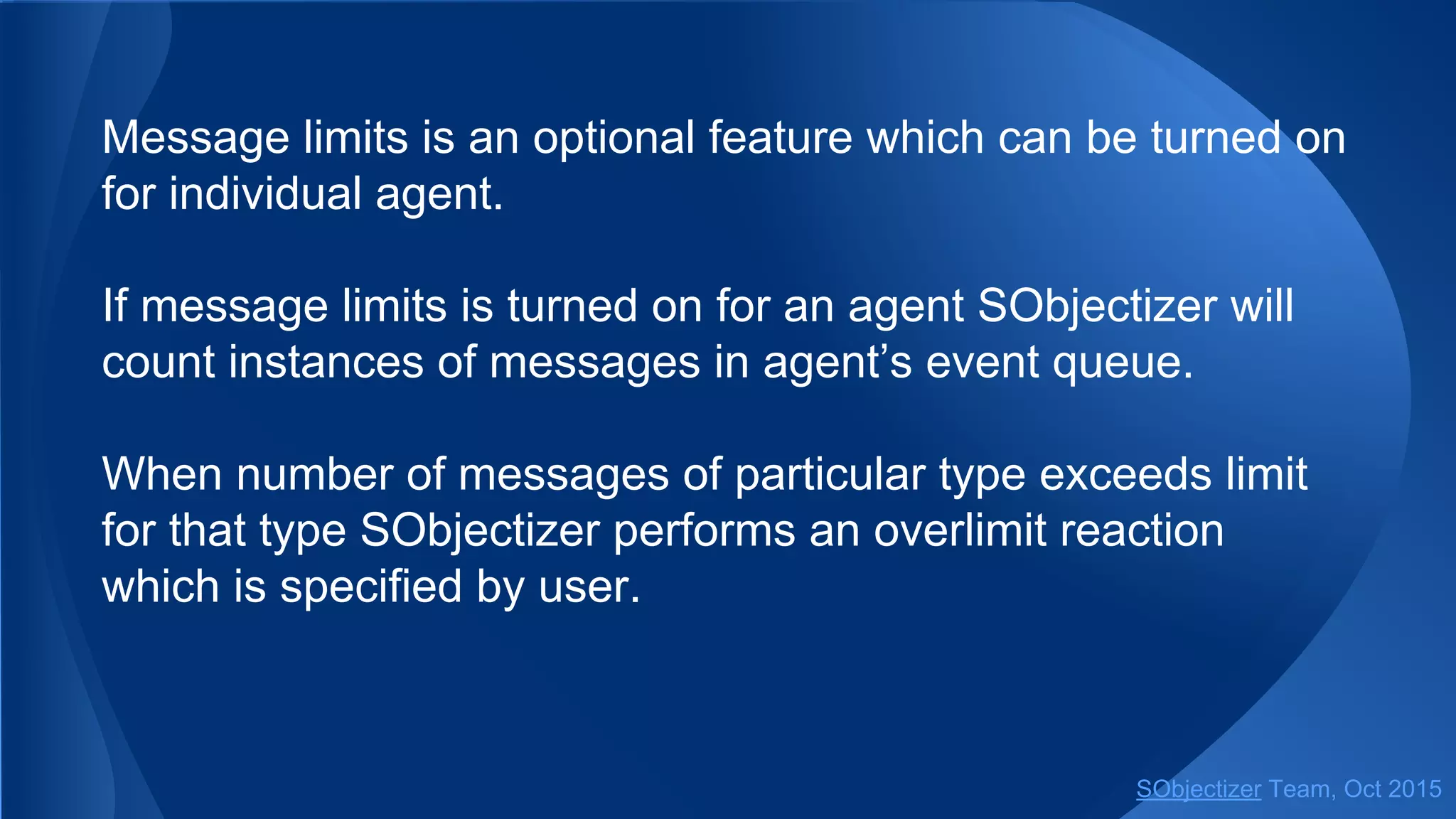 Message limits is an optional feature which can be turned on
for individual agent.
If message limits is turned on for an agent SObjectizer will
count instances of messages in agent’s event queue.
When number of messages of particular type exceeds limit
for that type SObjectizer performs an overlimit reaction
which is specified by user.
SObjectizer Team, Jan 2016
 