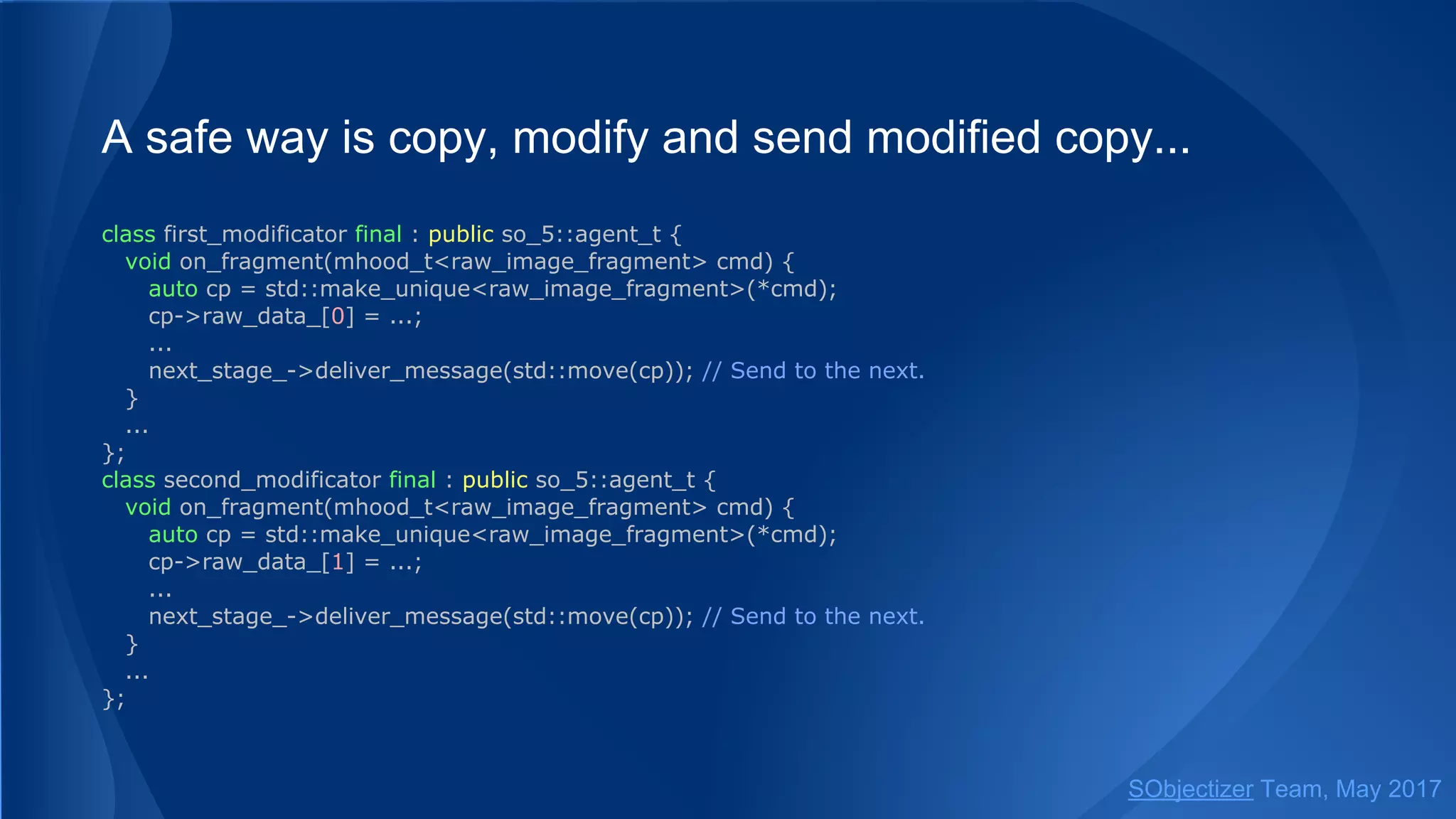 A safe way is copy, modify and send modified copy...
class first_modificator final : public so_5::agent_t {
void on_fragment(mhood_t<raw_image_fragment> cmd) {
auto cp = std::make_unique<raw_image_fragment>(*cmd);
cp->raw_data_[0] = ...;
...
next_stage_->deliver_message(std::move(cp)); // Send to the next.
}
...
};
class second_modificator final : public so_5::agent_t {
void on_fragment(mhood_t<raw_image_fragment> cmd) {
auto cp = std::make_unique<raw_image_fragment>(*cmd);
cp->raw_data_[1] = ...;
...
next_stage_->deliver_message(std::move(cp)); // Send to the next.
}
...
};
SObjectizer Team, May 2017
 