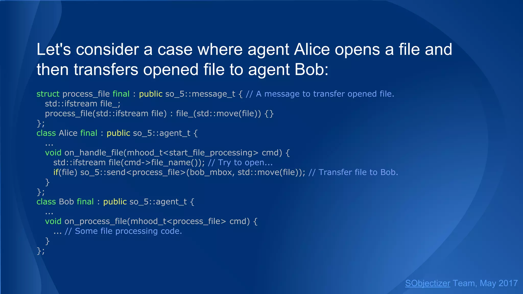 Let's consider a case where agent Alice opens a file and
then transfers opened file to agent Bob:
struct process_file final : public so_5::message_t { // A message to transfer opened file.
std::ifstream file_;
process_file(std::ifstream file) : file_(std::move(file)) {}
};
class Alice final : public so_5::agent_t {
...
void on_handle_file(mhood_t<start_file_processing> cmd) {
std::ifstream file(cmd->file_name()); // Try to open...
if(file) so_5::send<process_file>(bob_mbox, std::move(file)); // Transfer file to Bob.
}
};
class Bob final : public so_5::agent_t {
...
void on_process_file(mhood_t<process_file> cmd) {
... // Some file processing code.
}
};
SObjectizer Team, May 2017
 