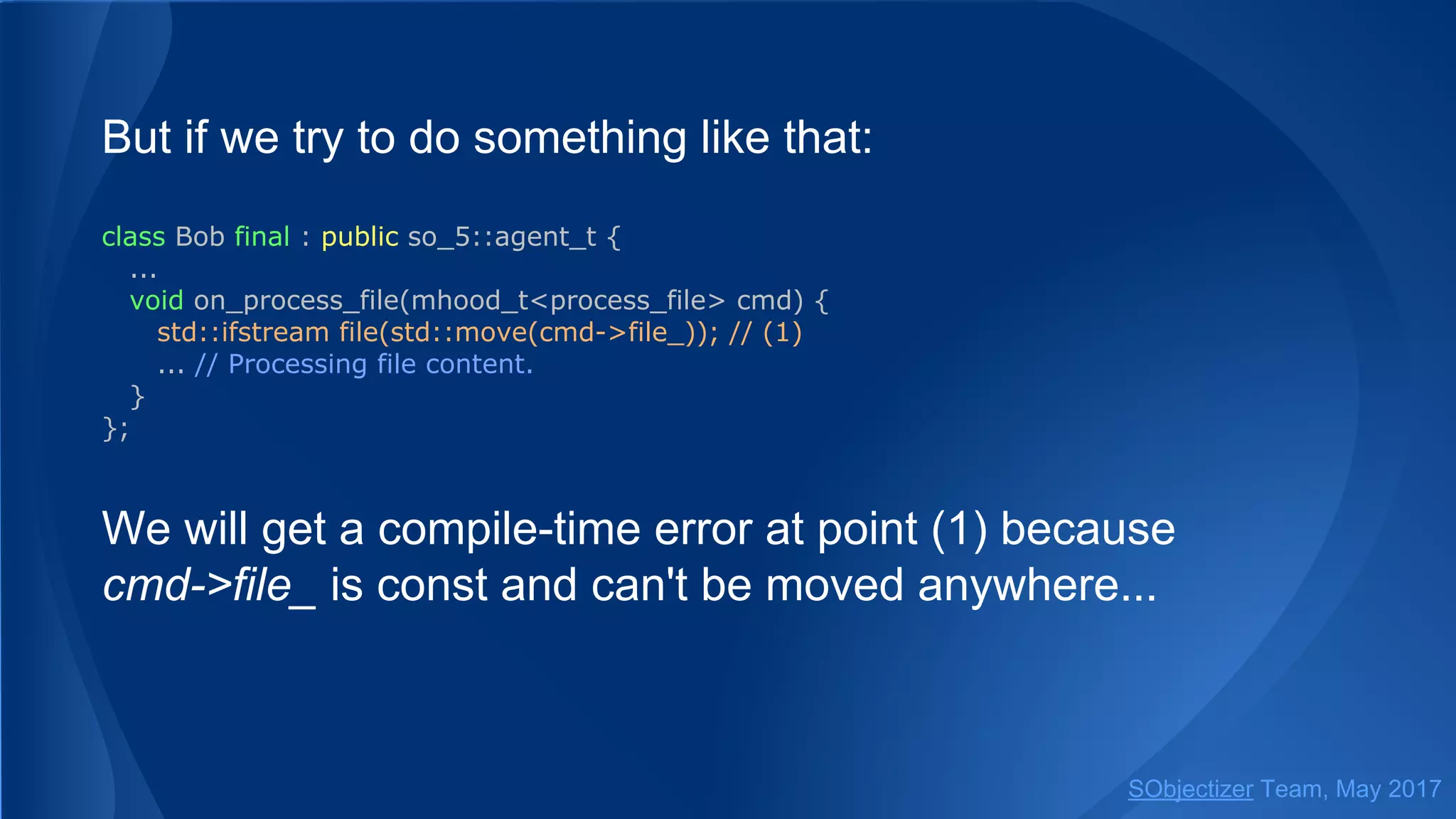 But if we try to do something like that:
class Bob final : public so_5::agent_t {
...
void on_process_file(mhood_t<process_file> cmd) {
std::ifstream file(std::move(cmd->file_)); // (1)
... // Processing file content.
}
};
We will get a compile-time error at point (1) because
cmd->file_ is const and can't be moved anywhere...
SObjectizer Team, May 2017
 