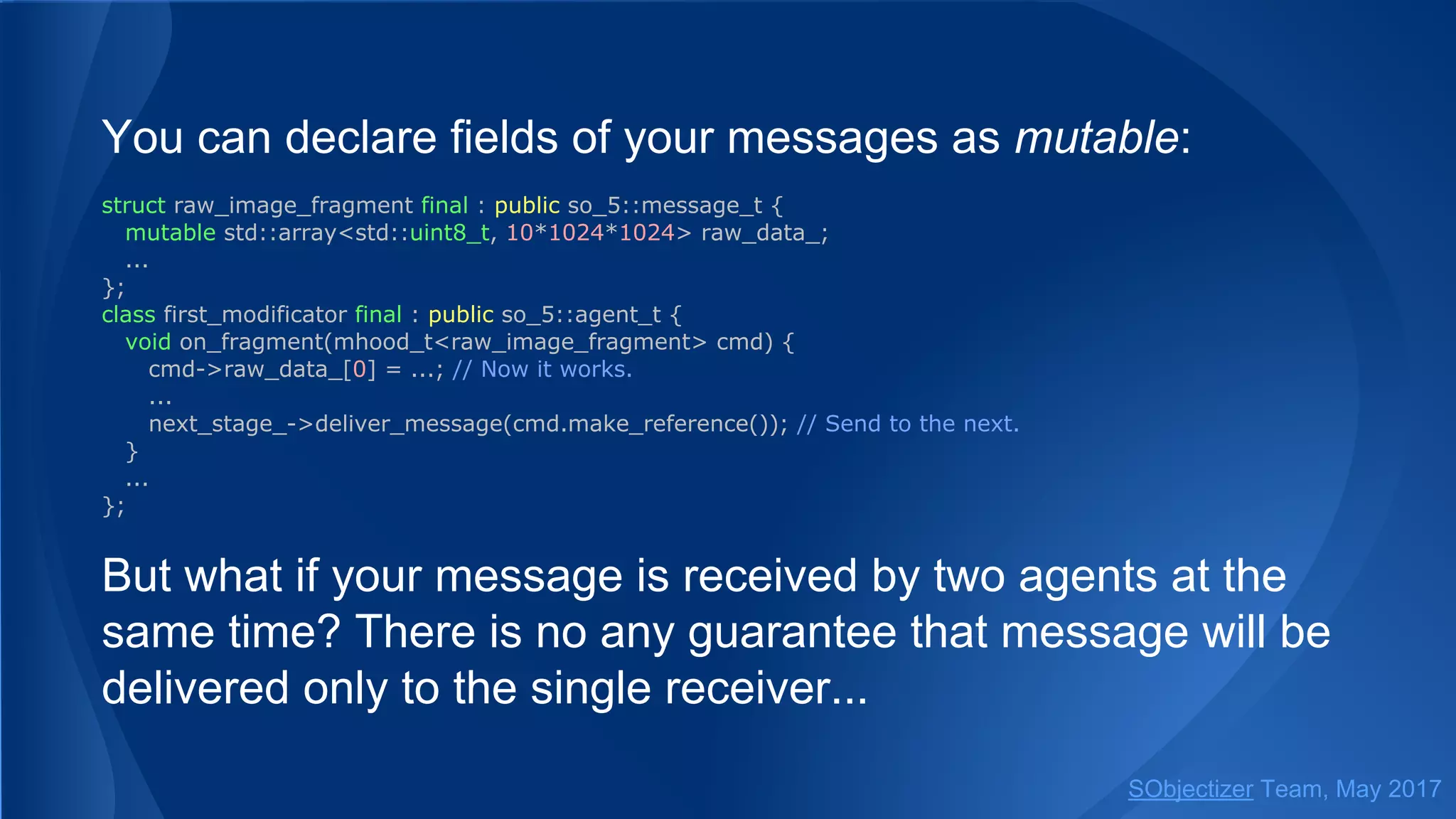 You can declare fields of your messages as mutable:
struct raw_image_fragment final : public so_5::message_t {
mutable std::array<std::uint8_t, 10*1024*1024> raw_data_;
...
};
class first_modificator final : public so_5::agent_t {
void on_fragment(mhood_t<raw_image_fragment> cmd) {
cmd->raw_data_[0] = ...; // Now it works.
...
next_stage_->deliver_message(cmd.make_reference()); // Send to the next.
}
...
};
But what if your message is received by two agents at the
same time? There is no any guarantee that message will be
delivered only to the single receiver...
SObjectizer Team, May 2017
 