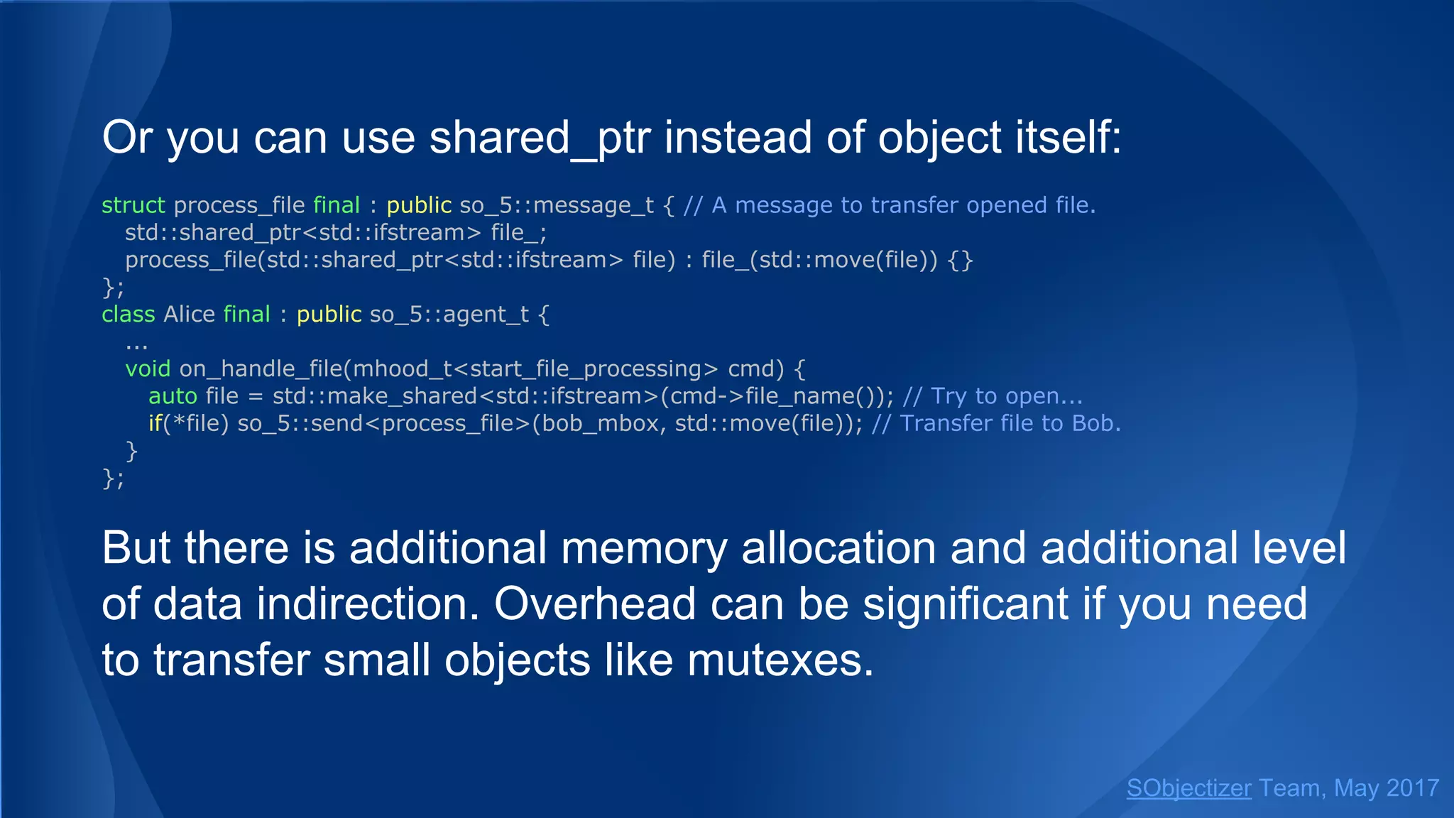 Or you can use shared_ptr instead of object itself:
struct process_file final : public so_5::message_t { // A message to transfer opened file.
std::shared_ptr<std::ifstream> file_;
process_file(std::shared_ptr<std::ifstream> file) : file_(std::move(file)) {}
};
class Alice final : public so_5::agent_t {
...
void on_handle_file(mhood_t<start_file_processing> cmd) {
auto file = std::make_shared<std::ifstream>(cmd->file_name()); // Try to open...
if(*file) so_5::send<process_file>(bob_mbox, std::move(file)); // Transfer file to Bob.
}
};
But there is additional memory allocation and additional level
of data indirection. Overhead can be significant if you need
to transfer small objects like mutexes.
SObjectizer Team, May 2017
 